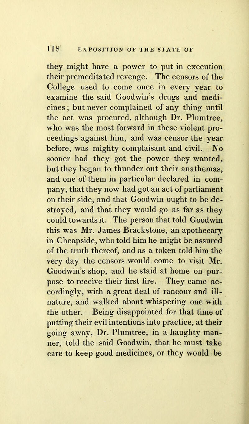 they might have a power to put in execution their premeditated revenge. The censors of the College used to come once in every year to examine the said Goodwin’s drugs and medi- cines ; but never complained of any thing until the act was procured, although Dr. Plumtree, who was the most forward in these violent pro- ceedings against him, and was censor the year before, was mighty complaisant and civil. No sooner had they got the power they wanted, but they began to thunder out their anathemas, and one of them in particular declared in com- pany, that they now had got an act of parliament on their side, and that Goodwin ought to be de- stroyed, and that they would go as far as they could towards it. The person that told Goodwin this was Mr. James Brackstone, an apothecary in Cheapside, who told him he might be assured of the truth thereof, and as a token told him the very day the censors would come to visit Mr. Goodwin’s shop, and he staid at home on pur- pose to receive their first fire. They came ac- cordingly, with a great deal of rancour and ill- nature, and walked about whispering one with the other. Being disappointed for that time of putting their evil intentions into practice, at their going away, Dr. Plumtree, in a haughty man- ner, told the said Goodwin, that he must take care to keep good medicines, or they would be