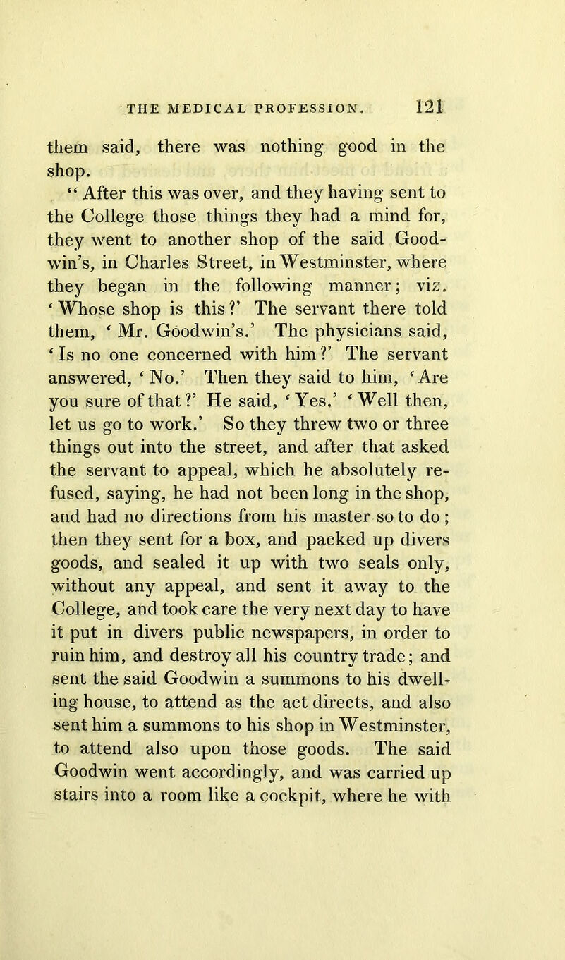 them said, there was nothing good in the shop. “ After this was over, and they having sent to the College those things they had a mind for, they went to another shop of the said Good- win’s, in Charles Street, in Westminster, where they began in the following manner; viz. ‘ Whose shop is this V The servant there told them, ‘ Mr. Goodwin’s.’ The physicians said, ‘ Is no one concerned with him V The servant answered, ‘ No.’ Then they said to him, ‘Are you sure of that?’ He said, ‘Yes.’ ‘Well then, let us go to work.’ So they threw two or three things out into the street, and after that asked the servant to appeal, which he absolutely re- fused, saying, he had not been long in the shop, and had no directions from his master so to do; then they sent for a box, and packed up divers goods, and sealed it up with two seals only, without any appeal, and sent it away to the College, and took care the very next day to have it put in divers public newspapers, in order to ruin him, and destroy all his country trade; and sent the said Goodwin a summons to his dwell- ing house, to attend as the act directs, and also sent him a summons to his shop in Westminster, to attend also upon those goods. The said Goodwin went accordingly, and was carried up stairs into a room like a cockpit, where he with