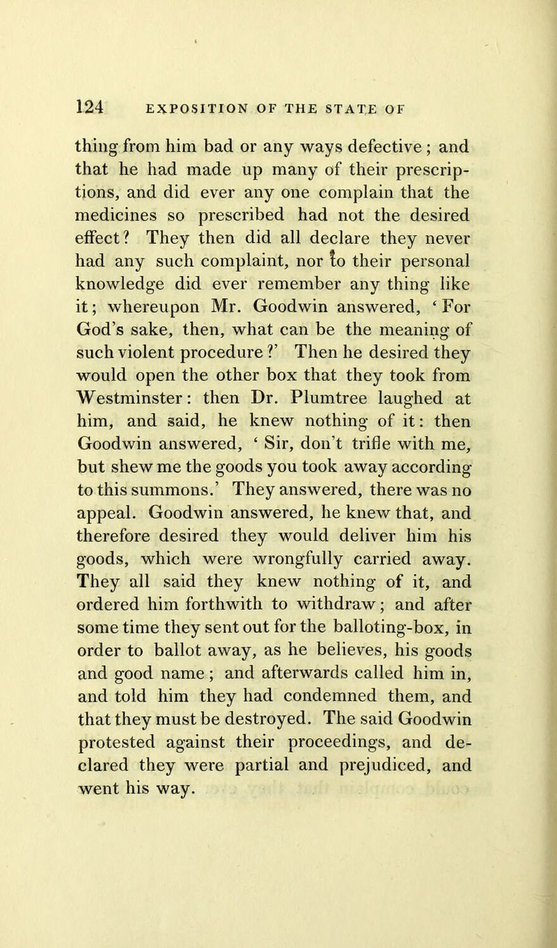 thing from him bad or any ways defective ; and that he had made up many of their prescrip- tions, and did ever any one complain that the medicines so prescribed had not the desired effect? They then did all declare they never had any such complaint, nor fo their personal knowledge did ever remember any thing like it; whereupon Mr. Goodwin answered, ‘For God’s sake, then, what can be the meaning of such violent procedure ?’ Then he desired they would open the other box that they took from Westminster: then Dr. Plumtree laughed at him, and said, he knew nothing of it: then Goodwin answered, ‘ Sir, don’t trifle with me, but shew me the goods you took away according to this summons.’ They answered, there was no appeal. Goodwin answered, he knew that, and therefore desired they would deliver him his goods, which were wrongfully carried away. They all said they knew nothing of it, and ordered him forthwith to withdraw; and after some time they sent out for the balloting-box, in order to ballot away, as he believes, his goods and good name ; and afterwards called him in, and told him they had condemned them, and that they must be destroyed. The said Goodwin protested against their proceedings, and de- clared they were partial and prejudiced, and went his way.