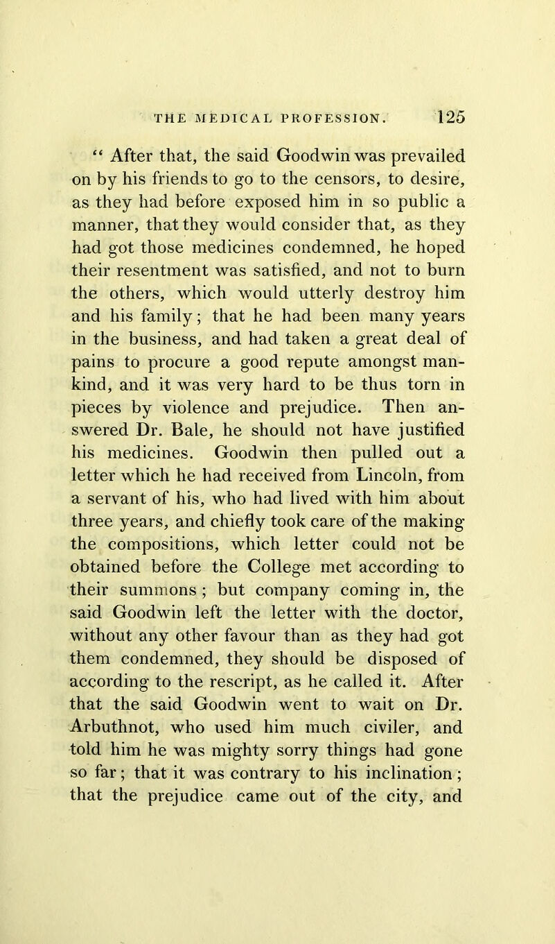 “ After that, the said Goodwin was prevailed on by his friends to go to the censors, to desire, as they had before exposed him in so public a manner, that they would consider that, as they had got those medicines condemned, he hoped their resentment was satisfied, and not to burn the others, which would utterly destroy him and his family; that he had been many years in the business, and had taken a great deal of pains to procure a good repute amongst man- kind, and it was very hard to be thus torn in pieces by violence and prejudice. Then an- swered Dr. Bale, he should not have justified his medicines. Goodwin then pulled out a letter which he had received from Lincoln, from a servant of his, who had lived with him about three years, and chiefly took care of the making the compositions, which letter could not be obtained before the College met according to their summons ; but company coming in, the said Goodwin left the letter with the doctor, without any other favour than as they had got them condemned, they should be disposed of according to the rescript, as he called it. After that the said Goodwin went to wait on Dr. Arbuthnot, who used him much civiler, and told him he was mighty sorry things had gone so far; that it was contrary to his inclination; that the prejudice came out of the city, and