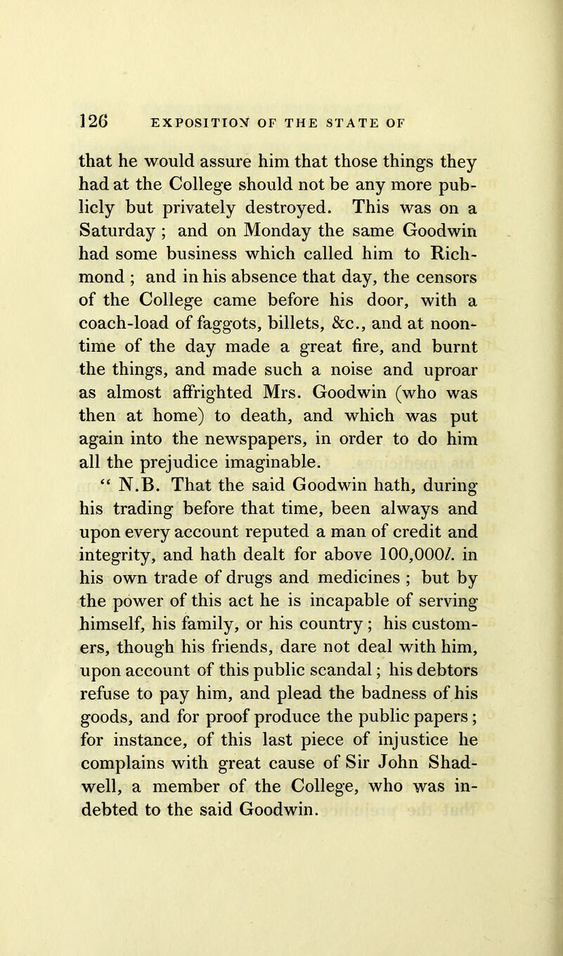 that he would assure him that those things they had at the College should not be any more pub- licly but privately destroyed. This was on a Saturday ; and on Monday the same Goodwin had some business which called him to Rich- mond ; and in his absence that day, the censors of the College came before his door, with a coach-load of faggots, billets, &c., and at noon- time of the day made a great fire, and burnt the things, and made such a noise and uproar as almost affrighted Mrs. Goodwin (who was then at home) to death, and which was put again into the newspapers, in order to do him all the prejudice imaginable. “ N.B. That the said Goodwin hath, during his trading before that time, been always and upon every account reputed a man of credit and integrity, and hath dealt for above 100,000/. in his own trade of drugs and medicines ; but by the power of this act he is incapable of serving himself, his family, or his country ; his custom- ers, though his friends, dare not deal with him, upon account of this public scandal; his debtors refuse to pay him, and plead the badness of his goods, and for proof produce the public papers; for instance, of this last piece of injustice he complains with great cause of Sir John Shad- well, a member of the College, who was in- debted to the said Goodwin.