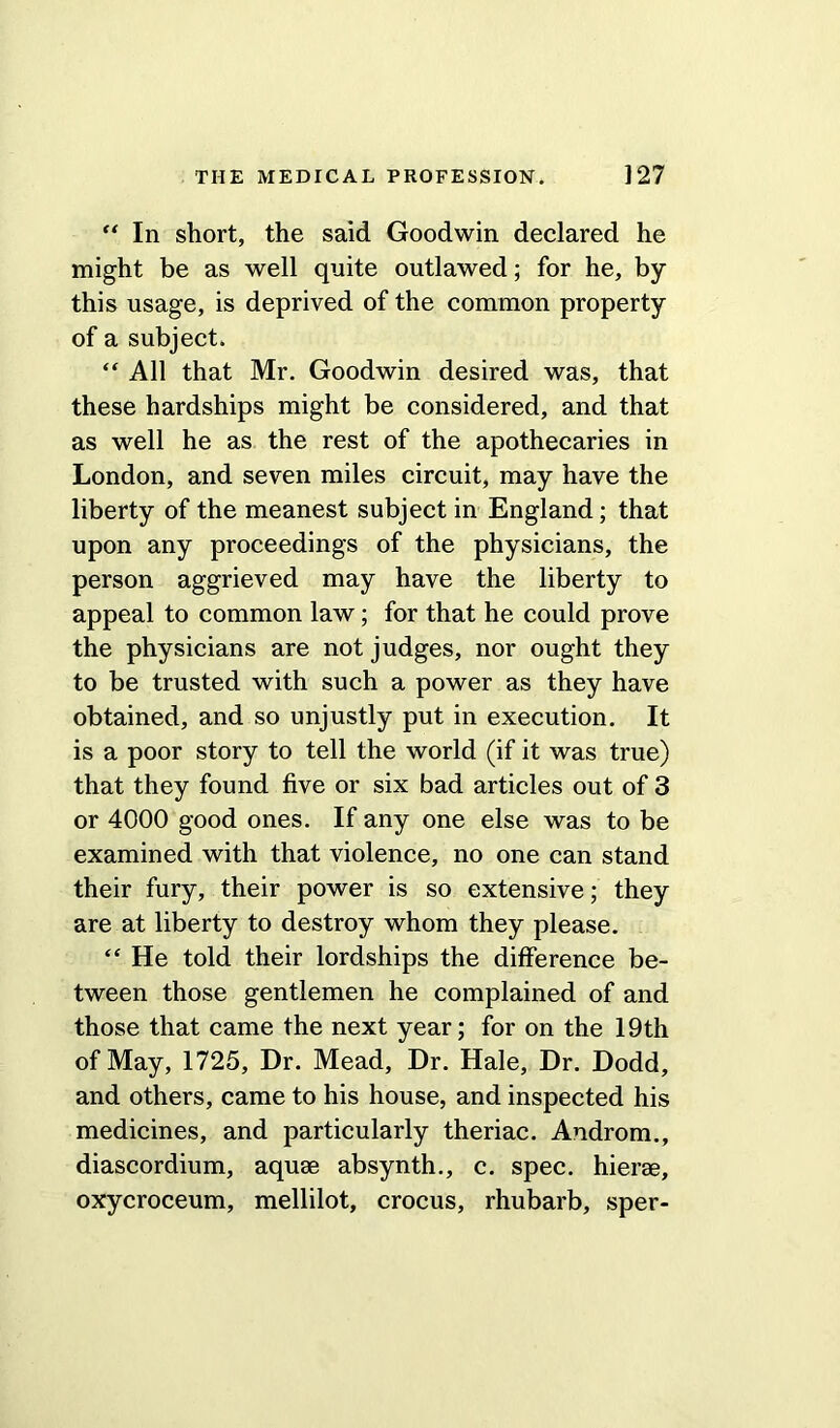 “ In short, the said Goodwin declared he might be as well quite outlawed; for he, by this usage, is deprived of the common property of a subject. “ All that Mr. Goodwin desired was, that these hardships might be considered, and that as well he as the rest of the apothecaries in London, and seven miles circuit, may have the liberty of the meanest subject in England; that upon any proceedings of the physicians, the person aggrieved may have the liberty to appeal to common law; for that he could prove the physicians are not judges, nor ought they to be trusted with such a power as they have obtained, and so unjustly put in execution. It is a poor story to tell the world (if it was true) that they found five or six bad articles out of 3 or 4000 good ones. If any one else was to be examined with that violence, no one can stand their fury, their power is so extensive; they are at liberty to destroy whom they please. “ He told their lordships the difference be- tween those gentlemen he complained of and those that came the next year; for on the 19th of May, 1725, Dr. Mead, Dr. Hale, Dr. Dodd, and others, came to his house, and inspected his medicines, and particularly theriac. Androm., diascordium, aquae absynth., c. spec, hierae, oxycroceum, mellilot, crocus, rhubarb, sper-