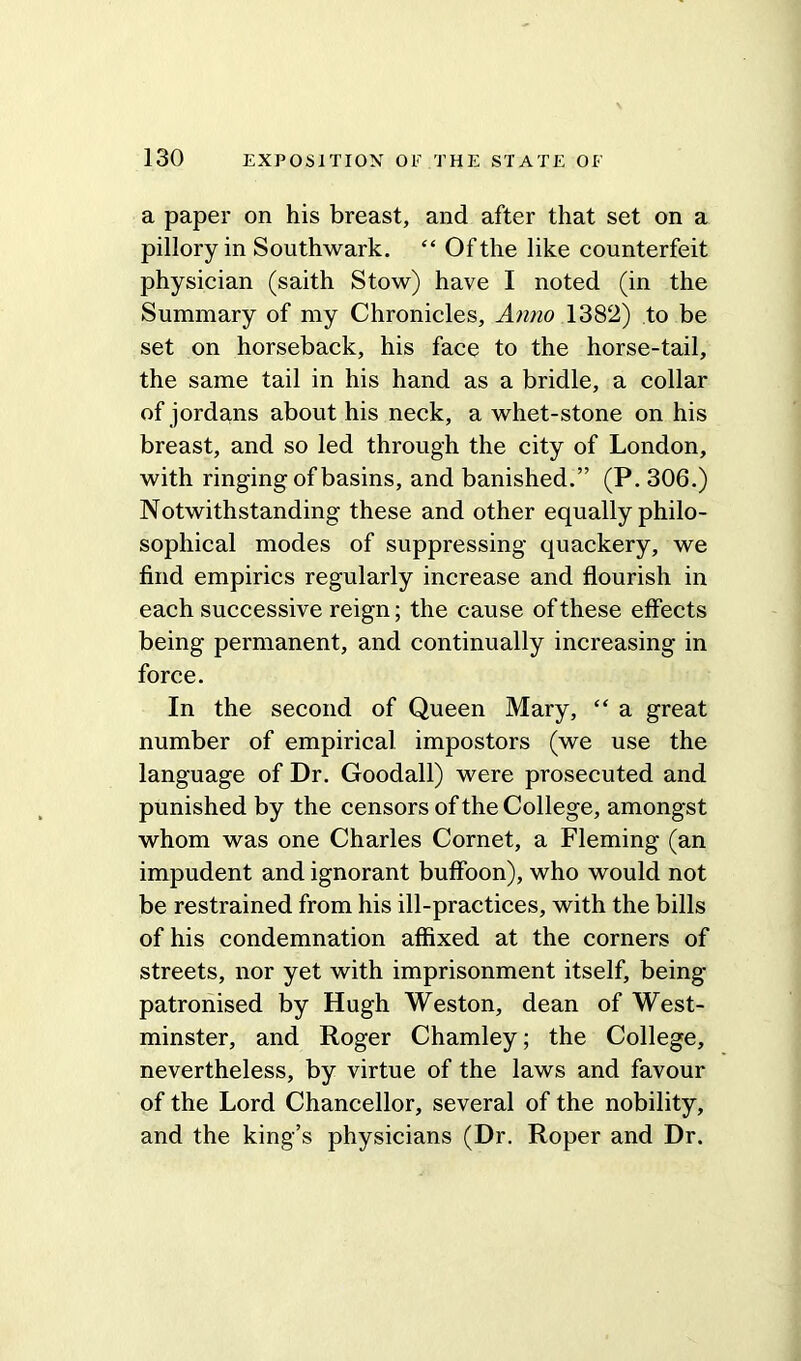 a paper on his breast, and after that set on a pillory in Southwark. “ Of the like counterfeit physician (saith Stow) have I noted (in the Summary of my Chronicles, Anna 1382) to be set on horseback, his face to the horse-tail, the same tail in his hand as a bridle, a collar of jordans about his neck, a whet-stone on his breast, and so led through the city of London, with ringing of basins, and banished.” (P. 306.) Notwithstanding these and other equally philo- sophical modes of suppressing quackery, we find empirics regularly increase and flourish in each successive reign; the cause of these effects being permanent, and continually increasing in force. In the second of Queen Mary, “ a great number of empirical impostors (we use the language of Dr. Goodall) were prosecuted and punished by the censors of the College, amongst whom was one Charles Cornet, a Fleming (an impudent and ignorant buffoon), who would not be restrained from his ill-practices, with the bills of his condemnation affixed at the corners of streets, nor yet with imprisonment itself, being patronised by Hugh Weston, dean of West- minster, and Roger Chamley; the College, nevertheless, by virtue of the laws and favour of the Lord Chancellor, several of the nobility, and the king’s physicians (Dr. Roper and Dr.