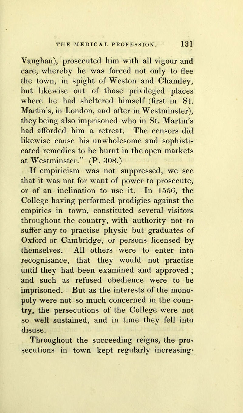 Vaughan), prosecuted him with all vigour and care, whereby he was forced not only to flee the town, in spight of Weston and Chamley, but likewise out of those privileged places where he had sheltered himself (first in St. Martin’s, in London, and after in Westminster), they being also imprisoned who in St. Martin’s had afforded him a retreat. The censors did likewise cause his unwholesome and sophisti- cated remedies to be burnt in the open markets at Westminster.” (P. 308.) If empiricism was not suppressed, we see that it was not for want of power to prosecute, or of an inclination to use it. In 1556, the College having performed prodigies against the empirics in town, constituted several visitors throughout the country, with authority not to suffer any to practise physic but graduates cf Oxford or Cambridge, or persons licensed by themselves. All others were to enter into recognisance, that they would not practise until they had been examined and approved ; and such as refused obedience were to be imprisoned. But as the interests of the mono- poly were not so much concerned in the coun- try, the persecutions of the College were not so well sustained, and in time they fell into disuse. Throughout the succeeding reigns, the pro- secutions in town kept regularly increasing-