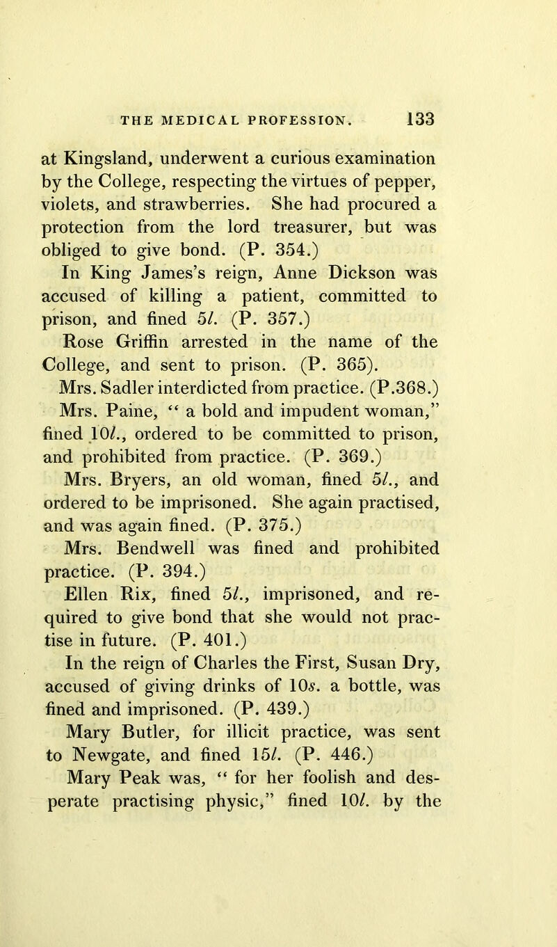 at Kingsland, underwent a curious examination by the College, respecting the virtues of pepper, violets, and strawberries. She had procured a protection from the lord treasurer, but was obliged to give bond. (P. 354.) In King James’s reign, Anne Dickson was accused of killing a patient, committed to prison, and fined 51. (P. 357.) Rose Griffin arrested in the name of the College, and sent to prison. (P. 365). Mrs. Sadler interdicted from practice. (P.368.) Mrs. Paine, “ a bold and impudent woman,” fined 10/., ordered to be committed to prison, and prohibited from practice. (P. 369.) Mrs. Bryers, an old woman, fined 51., and ordered to be imprisoned. She again practised, and was again fined. (P. 375.) Mrs. Bendwell was fined and prohibited practice. (P. 394.) Ellen Rix, fined 51., imprisoned, and re- quired to give bond that she would not prac- tise in future. (P. 401.) In the reign of Charles the First, Susan Dry, accused of giving drinks of 10s. a bottle, was fined and imprisoned. (P. 439.) Mary Butler, for illicit practice, was sent to Newgate, and fined 15/. (P. 446.) Mary Peak was, “ for her foolish and des- perate practising physic,” fined 10/. by the