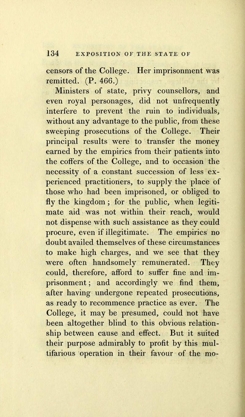 censors of the College. Her imprisonment was remitted. (P. 466.) Ministers of state, privy counsellors, and even royal personages, did not unfrequently interfere to prevent the ruin to individuals, without any advantage to the public, from these sweeping prosecutions of the College. Their principal results were to transfer the money earned by the empirics from their patients into the coffers of the College, and to occasion the necessity of a constant succession of less ex- perienced practitioners, to supply the place of those who had been imprisoned, or obliged to fly the kingdom; for the public, when legiti- mate aid was not within their reach, would not dispense with such assistance as they could procure, even if illegitimate. The empirics no doubt availed themselves of these circumstances to make high charges, and we see that they were often handsomely remunerated. They could, therefore, afford to suffer fine and im- prisonment ; and accordingly we find them, after having undergone repeated prosecutions, as ready to recommence practice as ever. The College, it may be presumed, could not have been altogether blind to this obvious relation- ship between cause and effect. But it suited their purpose admirably to profit by this mul- tifarious operation in their favour of the mo-