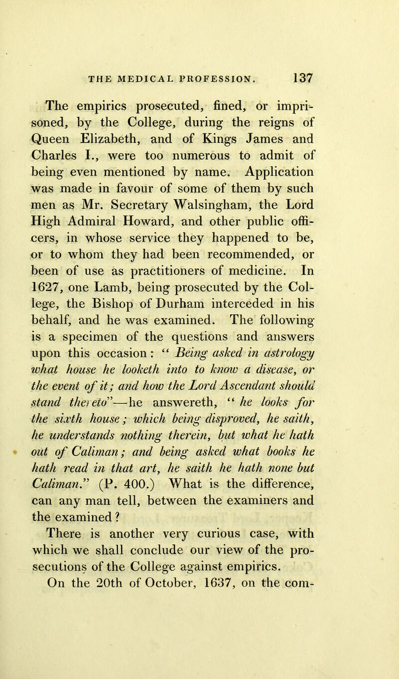 The empirics prosecuted, fined, or impri- soned, by the College, during the reigns of Queen Elizabeth, and of Kings James and Charles I., were too numerous to admit of being even mentioned by name. Application was made in favour of some of them by such men as Mr. Secretary Walsingham, the Lord High Admiral Howard, and other public offi- cers, in whose service they happened to be, or to whom they had been recommended, or been of use as practitioners of medicine. In 1627, one Lamb, being prosecuted by the Col- lege, the Bishop of Durham interceded in his behalf, and he was examined. The following is a specimen of the questions and answers upon this occasion: “ Being asked in astrology what house he looketh into to know a disease, or the event of it; and how the Lord Ascendant should stand thereto'’—he answereth, “ he looks for the sixth house; which being disproved, he saith, he understands nothing therein, but what he hath out of Caliman; and being asked what books he hath read in that art, he saith he hath none but Caliman.” (P. 400.) What is the difference, can any man tell, between the examiners and the examined ? There is another very curious case, with which we shall conclude our view of the pro- secutions of the College against empirics. On the 20th of October, 1637, on the com-