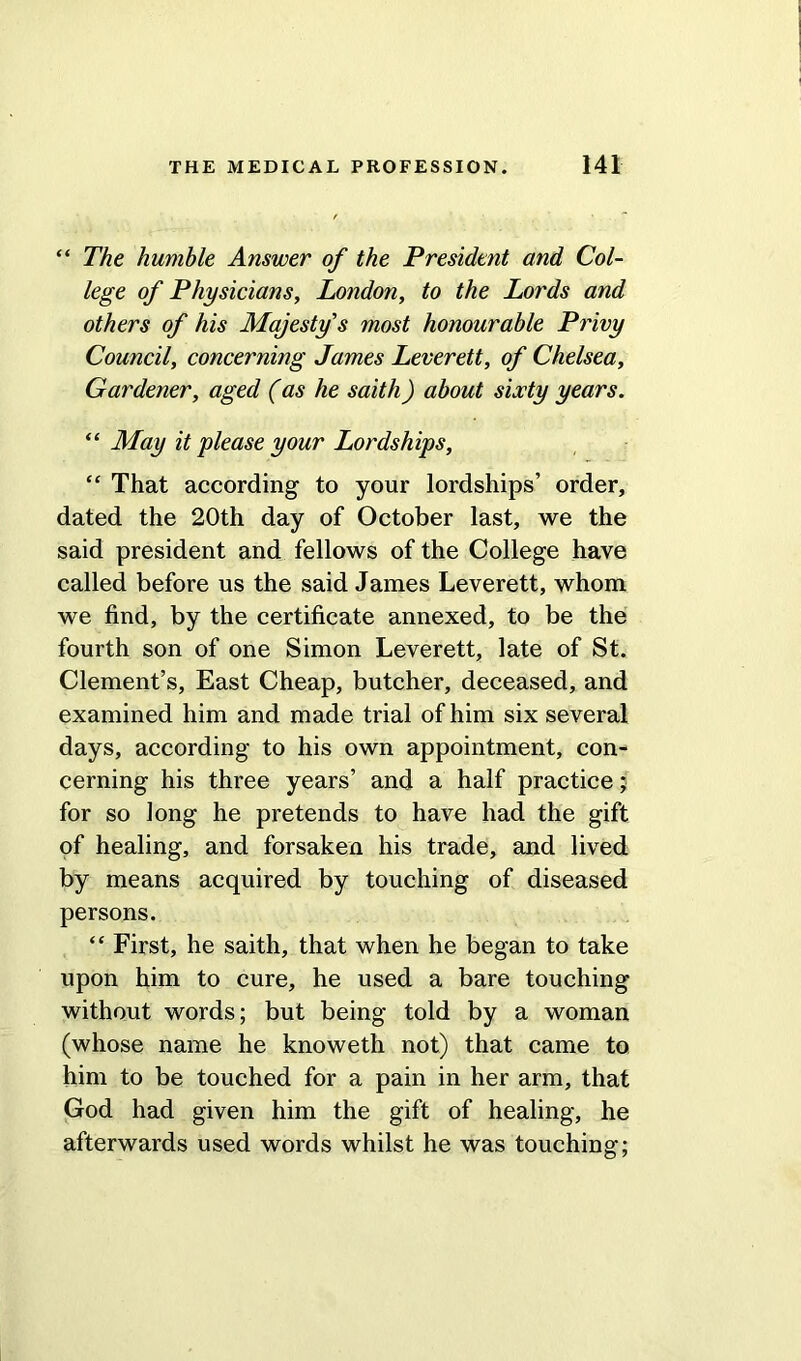 “ The humble Answer of the President and Col- lege of Physicians, London, to the Lords and others of his Majesty’s most honourable Privy Council, concerning James Leverett, of Chelsea, Gardener, aged (as he saith) about sixty years. “ May it please your Lordships, “ That according to your lordships’ order, dated the 20th day of October last, we the said president and fellows of the College have called before us the said James Leverett, whom we find, by the certificate annexed, to be the fourth son of one Simon Leverett, late of St. Clement’s, East Cheap, butcher, deceased, and examined him and made trial of him six several days, according to his own appointment, con- cerning his three years’ and a half practice; for so long he pretends to have had the gift of healing, and forsaken his trade, and lived by means acquired by touching of diseased persons. “ First, he saith, that when he began to take upon him to cure, he used a bare touching without words; but being told by a woman (whose name he knoweth not) that came to him to be touched for a pain in her arm, that God had given him the gift of healing, he afterwards used words whilst he was touching;