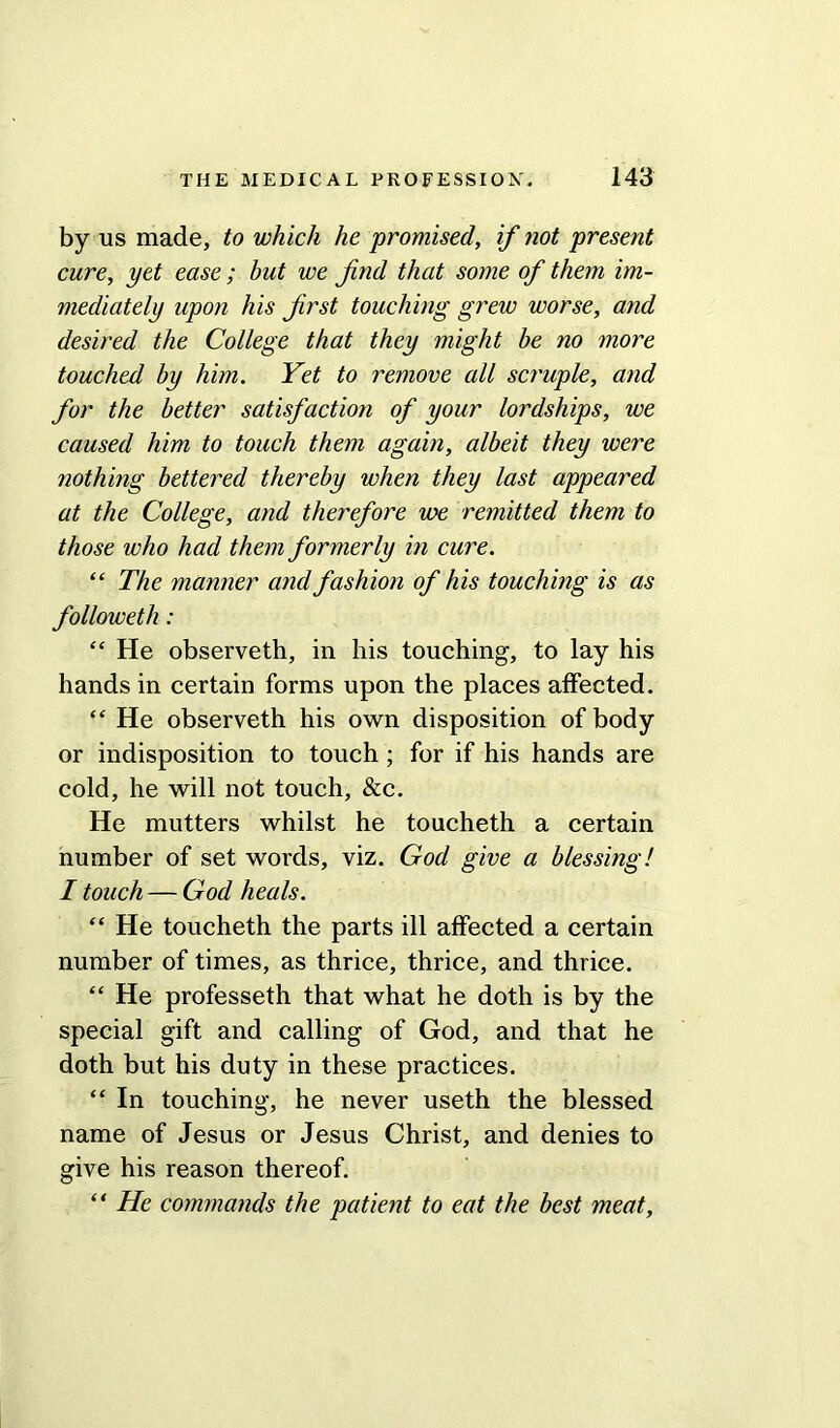 by us made, to which he promised, if not present cure, yet ease ; but we find that some of them im- mediately upon his first touching grew worse, and desired the College that they might be no more touched by him. Yet to remove all scruple, and for the better satisfaction of your lordships, we caused him to touch them again, albeit they were nothing bettered thereby when they last appeared at the College, and therefore we remitted them to those who had them formerly in cure. “ The manner and fashion of his touching is as followeth: “ He observeth, in his touching, to lay his hands in certain forms upon the places affected. “ He observeth his own disposition of body or indisposition to touch; for if his hands are cold, he will not touch, &c. He mutters whilst he toucheth a certain number of set words, viz. God give a blessing! I touch — God heals. “ He toucheth the parts ill affected a certain number of times, as thrice, thrice, and thrice. “ He professeth that what he doth is by the special gift and calling of God, and that he doth but his duty in these practices. “ In touching, he never useth the blessed name of Jesus or Jesus Christ, and denies to give his reason thereof. “ He commands the patient to eat the best meat.