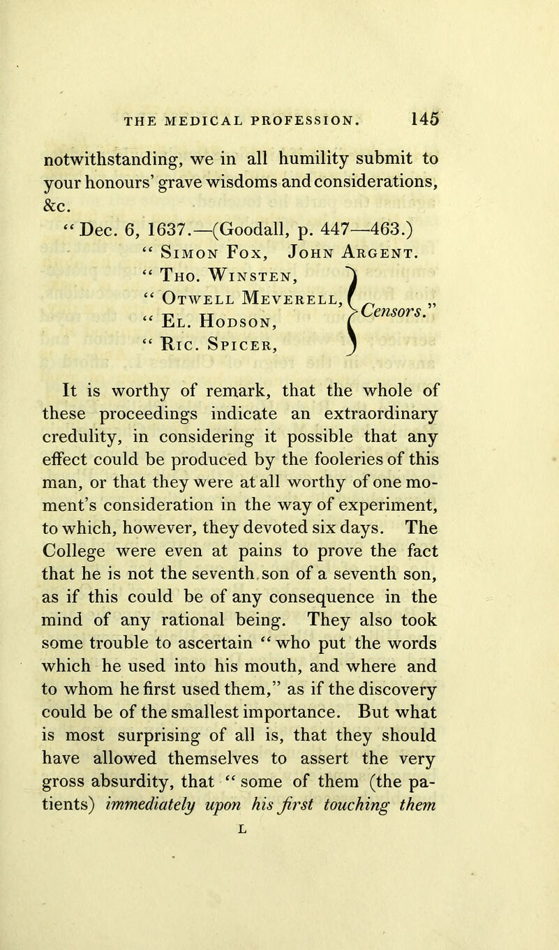 notwithstanding, we in all humility submit to your honours’ grave wisdoms and considerations. & c. “Dec. 6, 1637.—(Goodall, p. 447—463.) It is worthy of remark, that the whole of these proceedings indicate an extraordinary credulity, in considering it possible that any effect could be produced by the fooleries of this man, or that they were at all worthy of one mo- ment’s consideration in the way of experiment, to which, however, they devoted six days. The College were even at pains to prove the fact that he is not the seventh son of a seventh son, as if this could be of any consequence in the mind of any rational being. They also took some trouble to ascertain “who put the words which he used into his mouth, and where and to whom he first used them,” as if the discovery could be of the smallest importance. But what is most surprising of all is, that they should have allowed themselves to assert the very gross absurdity, that “ some of them (the pa- tients) immediately upon his first touching them Censors.”