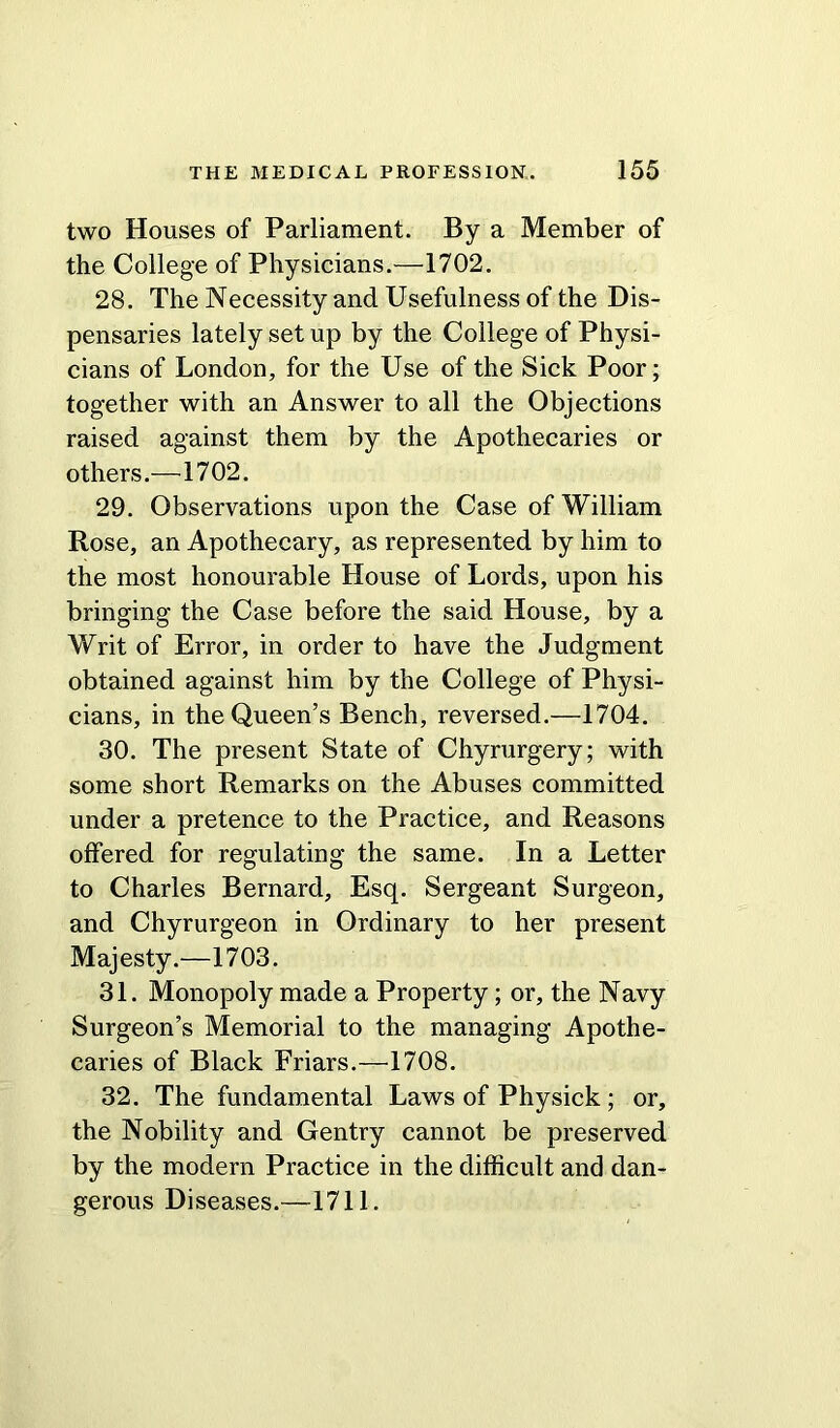 two Houses of Parliament. By a Member of the College of Physicians.—1702. 28. The Necessity and Usefulness of the Dis- pensaries lately set up by the College of Physi- cians of London, for the Use of the Sick Poor; together with an Answer to all the Objections raised against them by the Apothecaries or others.—1702. 29. Observations upon the Case of William Rose, an Apothecary, as represented by him to the most honourable House of Lords, upon his bringing the Case before the said House, by a Writ of Error, in order to have the Judgment obtained against him by the College of Physi- cians, in the Queen’s Bench, reversed.—1704. 30. The present State of Chyrurgery; with some short Remarks on the Abuses committed under a pretence to the Practice, and Reasons offered for regulating the same. In a Letter to Charles Bernard, Esq. Sergeant Surgeon, and Chyrurgeon in Ordinary to her present Majesty.—1703. 31. Monopoly made a Property; or, the Navy Surgeon’s Memorial to the managing Apothe- caries of Black Friars.—1708. 32. The fundamental Laws of Physick ; or, the Nobility and Gentry cannot be preserved by the modern Practice in the difficult and dan- gerous Diseases.—1711.