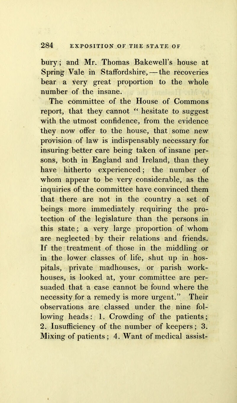 bury; and Mr. Thomas Bakewell’s house at Spring Vale in Staffordshire, — the recoveries bear a very great proportion to the whole number of the insane. The committee of the House of Commons report, that they cannot “ hesitate to suggest with the utmost confidence, from the evidence they now offer to the house, that some new provision of law is indispensably necessary for insuring better care being taken of insane per- sons, both in England and Ireland, than they have hitherto experienced; the number of whom appear to be very considerable, as the inquiries of the committee have convinced them that there are not in the country a set of beings more immediately requiring the pro- tection of the legislature than the persons in this state; a very large proportion of whom are neglected by their relations and friends. If the treatment of those in the middling or in the lower classes of life, shut up in hos- pitals, private madhouses, or parish work- houses, is looked at, your committee are per- suaded that a case cannot be found where the necessity for a remedy is more urgent.” Their observations are classed under the nine fol- lowing heads: 1. Crowding of the patients; 2. Insufficiency of the number of keepers; 3. Mixing of patients; 4. Want of medical assist-