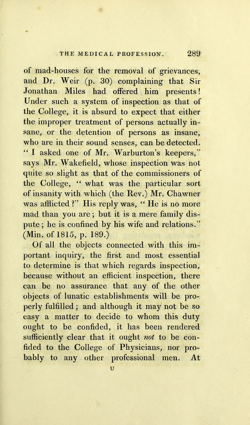 of mad-houses for the removal of grievances, and Dr. Weir (p. 30) complaining that Sir Jonathan Miles had offered him presents! Under such a system of inspection as that of the College, it is absurd to expect that either the improper treatment of persons actually in- sane, or the detention of persons as insane, who are in their sound senses, can be detected. “ I asked one of Mr. Warburton’s keepers,” says Mr. Wakefield, whose inspection was not quite so slight as that of the commissioners of the College, “ what was the particular sort of insanity with which (the Rev.) Mr. Chawner was afflicted ?” His reply was, “ He is no more mad than you are; but it is a mere family dis- pute; he is confined by his wife and relations.” (Min. of 1815, p. 189.) Of all the objects connected with this im- portant inquiry, the first and most essential to determine is that which regards inspection, because without an efficient inspection, there can be no assurance that any of the other objects of lunatic establishments will be pro- perly fulfilled; and although it may not be so easy a matter to decide to whom this duty ought to be confided, it has been rendered sufficiently clear that it ought not to be con- fided to the College of Physicians, nor pro- bably to any other professional men. At u