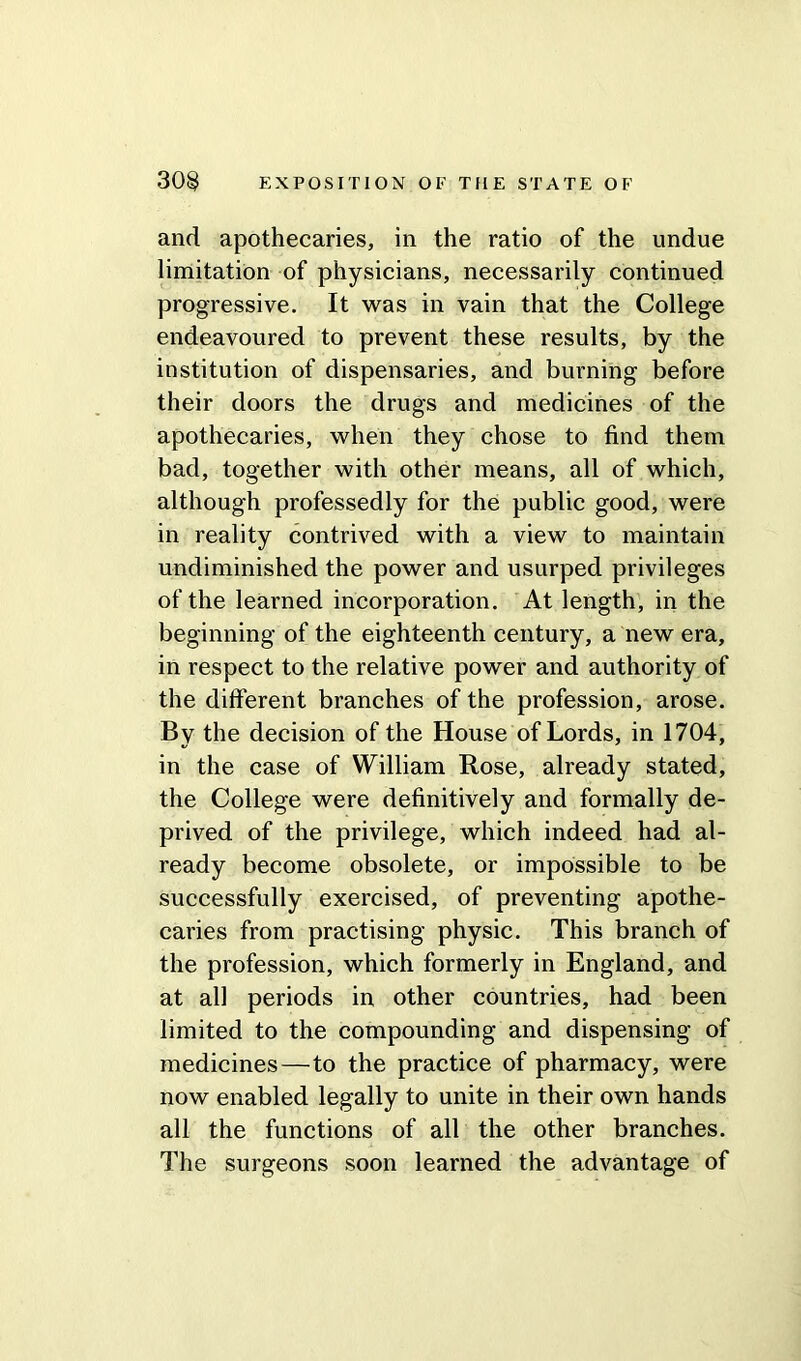 and apothecaries, in the ratio of the undue limitation of physicians, necessarily continued progressive. It was in vain that the College endeavoured to prevent these results, by the institution of dispensaries, and burning before their doors the drugs and medicines of the apothecaries, when they chose to find them bad, together with other means, all of which, although professedly for the public good, were in reality contrived with a view to maintain undiminished the power and usurped privileges of the learned incorporation. At length, in the beginning of the eighteenth century, a new era, in respect to the relative power and authority of the different branches of the profession, arose. By the decision of the House of Lords, in 1704, in the case of William Rose, already stated, the College were definitively and formally de- prived of the privilege, which indeed had al- ready become obsolete, or impossible to be successfully exercised, of preventing apothe- caries from practising physic. This branch of the profession, which formerly in England, and at all periods in other countries, had been limited to the compounding and dispensing of medicines—to the practice of pharmacy, were now enabled legally to unite in their own hands all the functions of all the other branches. The surgeons soon learned the advantage of