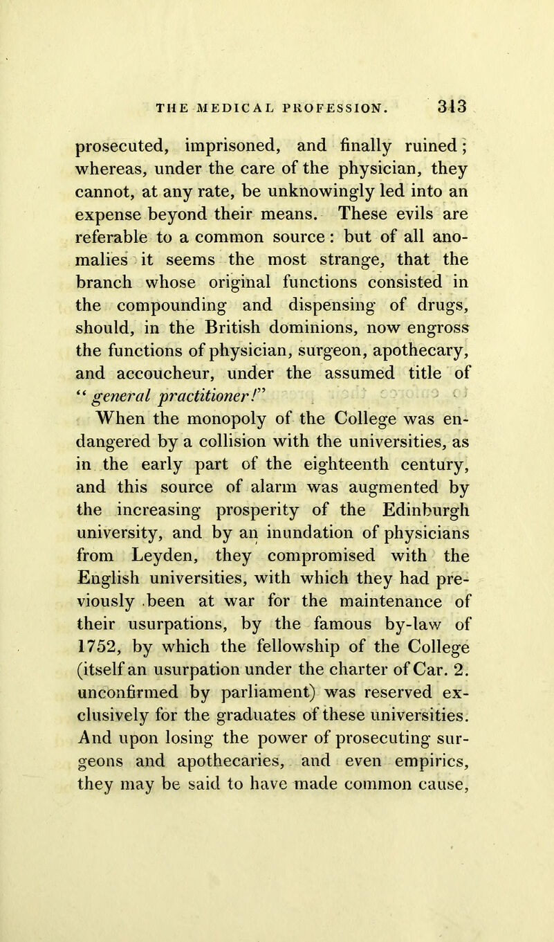 prosecuted, imprisoned, and finally ruined; whereas, under the care of the physician, they cannot, at any rate, be unknowingly led into an expense beyond their means. These evils are referable to a common source: but of all ano- malies it seems the most strange, that the branch whose original functions consisted in the compounding and dispensing of drugs, should, in the British dominions, now engross the functions of physician, surgeon, apothecary, and accoucheur, under the assumed title of “ general practitioner /” When the monopoly of the College was en- dangered by a collision with the universities, as in the early part of the eighteenth century, and this source of alarm was augmented by the increasing prosperity of the Edinburgh university, and by an inundation of physicians from Leyden, they compromised with the English universities, with which they had pre- viously been at war for the maintenance of their usurpations, by the famous by-law of 1752, by which the fellowship of the College (itself an usurpation under the charter of Car. 2. unconfirmed by parliament) was reserved ex- clusively for the graduates of these universities. And upon losing the power of prosecuting sur- geons and apothecaries, and even empirics, they may be said to have made common cause,