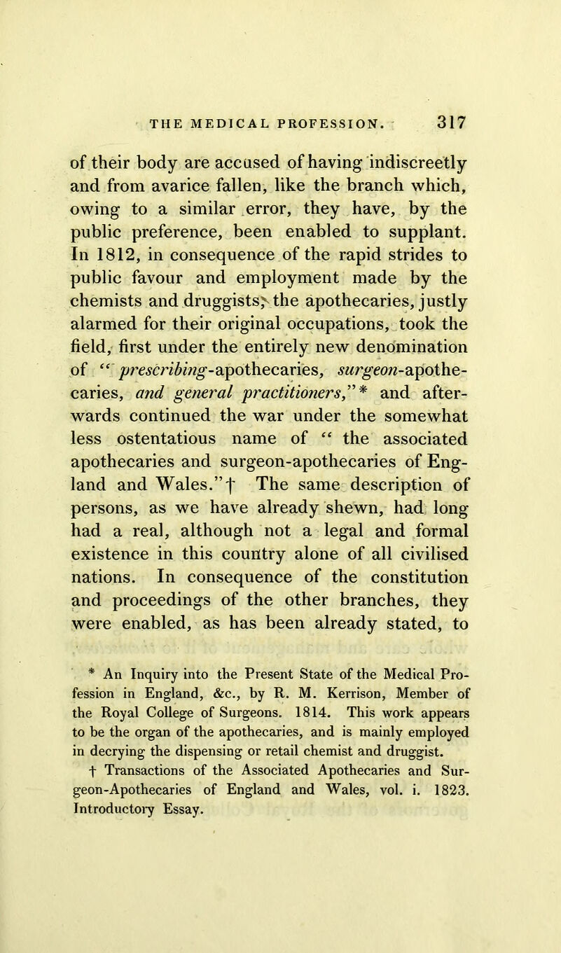 of their body are accused of having indiscreetly and from avarice fallen, like the branch which, owing to a similar error, they have, by the public preference, been enabled to supplant. In 1812, in consequence of the rapid strides to public favour and employment made by the chemists and druggists> the apothecaries, justly alarmed for their original occupations, took the field, first under the entirely new denomination of “ prescribing-wpotliecdines, .surgeon-apothe- caries, and general 'practitioners,” * and after- wards continued the war under the somewhat less ostentatious name of “ the associated apothecaries and surgeon-apothecaries of Eng- land and Wales.” j* The same description of persons, as we have already shewn, had long had a real, although not a legal and formal existence in this country alone of all civilised nations. In consequence of the constitution and proceedings of the other branches, they were enabled, as has been already stated, to * An Inquiry into the Present State of the Medical Pro- fession in England, &c., by R. M. Kerrison, Member of the Royal College of Surgeons. 1814. This work appears to be the organ of the apothecaries, and is mainly employed in decrying the dispensing or retail chemist and druggist. t Transactions of the Associated Apothecaries and Sur- geon-Apothecaries of England and Wales, vol. i. 1823. Introductory Essay.