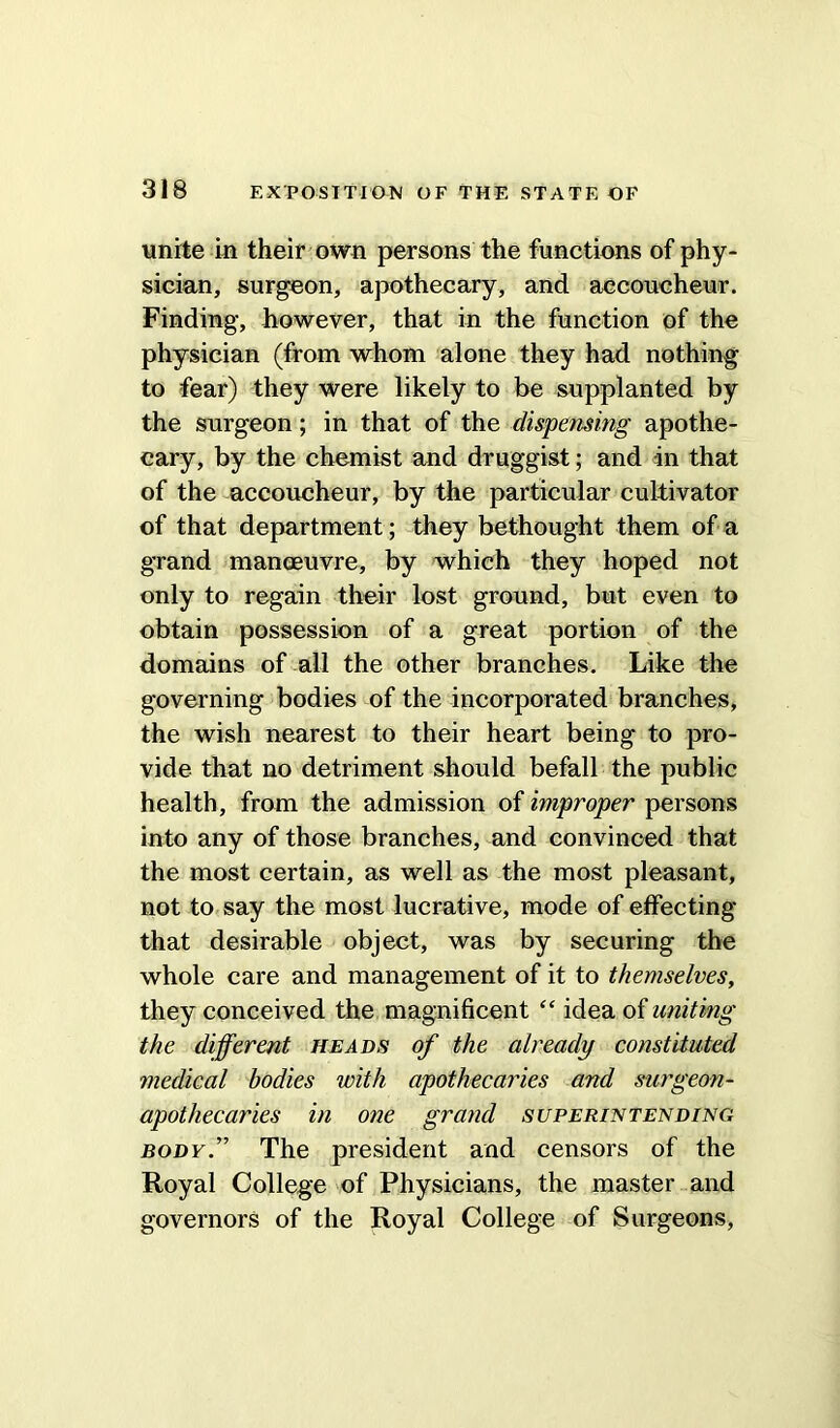 unite in their own persons the functions of phy- sician, surgeon, apothecary, and accoucheur. Finding, however, that in the function of the physician (from whom alone they had nothing to fear) they were likely to be supplanted by the surgeon; in that of the dispensing apothe- cary, by the chemist and druggist; and in that of the accoucheur, by the particular cultivator of that department; they bethought them of a grand manoeuvre, by which they hoped not only to regain their lost ground, but even to obtain possession of a great portion of the domains of all the other branches. Like the governing bodies of the incorporated branches, the wish nearest to their heart being to pro- vide that no detriment should befall the public health, from the admission of improper persons into any of those branches, and convinced that the most certain, as well as the most pleasant, not to say the most lucrative, mode of effecting that desirable object, was by securing the whole care and management of it to themselves, they conceived the magnificent “ idea of uniting the different heads of the already constituted medical bodies with apothecaries and surgeon- apothecaries in one grand superintending body.” The president and censors of the Royal College of Physicians, the master and governors of the Royal College of Surgeons,