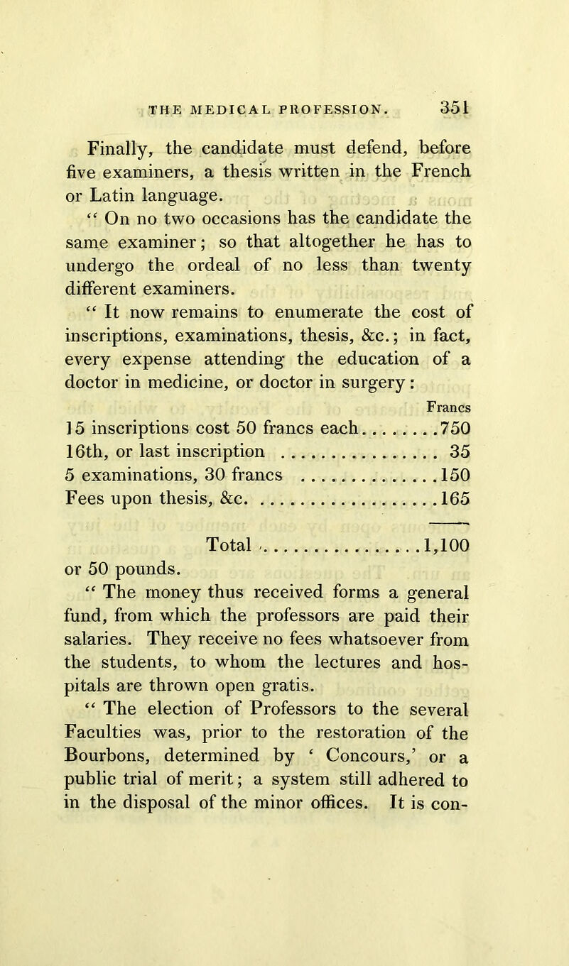 Finally, the candidate must defend, before five examiners, a thesis written in the French or Latin language. “ On no two occasions has the candidate the same examiner; so that altogether he has to undergo the ordeal of no less than twenty different examiners. “ It now remains to enumerate the cost of inscriptions, examinations, thesis, &c.; in fact, every expense attending the education of a doctor in medicine, or doctor in surgery: Francs 15 inscriptions cost 50 francs each. 750 16th, or last inscription 35 5 examinations, 30 francs 150 Fees upon thesis, &c 165 Total - 1,100 or 50 pounds. “ The money thus received forms a general fund, from which the professors are paid their salaries. They receive no fees whatsoever from the students, to whom the lectures and hos- pitals are thrown open gratis. “ The election of Professors to the several Faculties was, prior to the restoration of the Bourbons, determined by ‘ Concours,’ or a public trial of merit; a system still adhered to in the disposal of the minor offices. It is con-