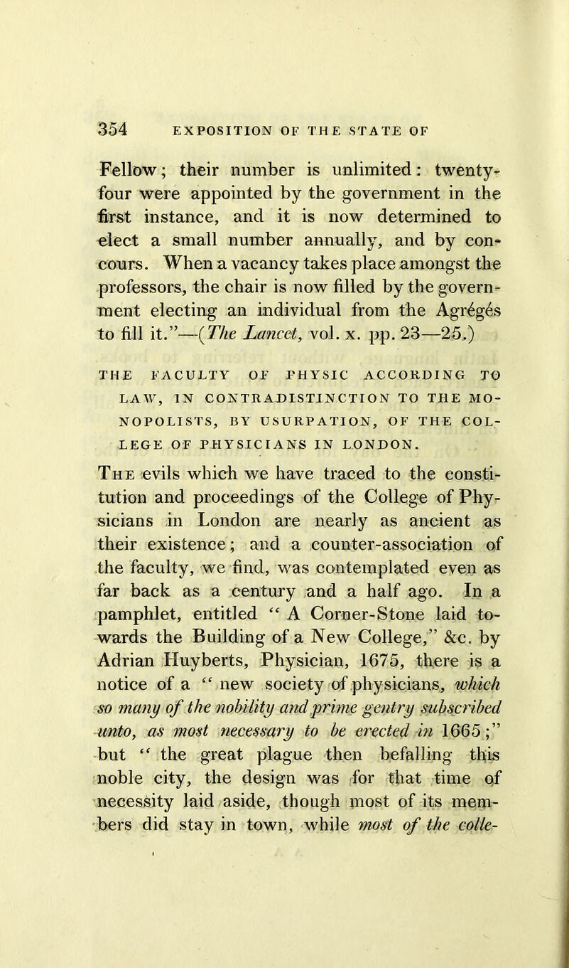 Fellow; their number is unlimited: twenty- four were appointed by the government in the first instance, and it is now determined to elect a small number annually, and by con- cours. When a vacancy takes place amongst the professors, the chair is now filled by the govern- ment electing an individual from the Agr6g6s to fill it.”—(The Lancet, vol. x. pp. 23—25.) THE FACULTY OF PHYSIC ACCORDING TO LAW, IN CONTRADISTINCTION TO THE MO- NOPOLISTS, BY USURPATION, OF THE COL- LEGE OF PHYSICIANS IN LONDON. The evils which we have traced to the consti- tution and proceedings of the College of Phy- sicians in London are nearly as ancient as their existence; and a counter-association of the faculty, we find, was contemplated even as far back as a century and a half ago. In a pamphlet, entitled “ A Corner-Stone laid to- wards the Building of a New College,” &c. by Adrian Huyberts, Physician, 1675, there is a notice of a “ new society of physicians, which so many of the nobility and prime gentry subscribed unto, as most necessary to be erected in 1665;” but “ the great plague then befalling this noble city, the design was for that time qf necessity laid aside, though most of its mem- bers did stay in town, while most of the colie-