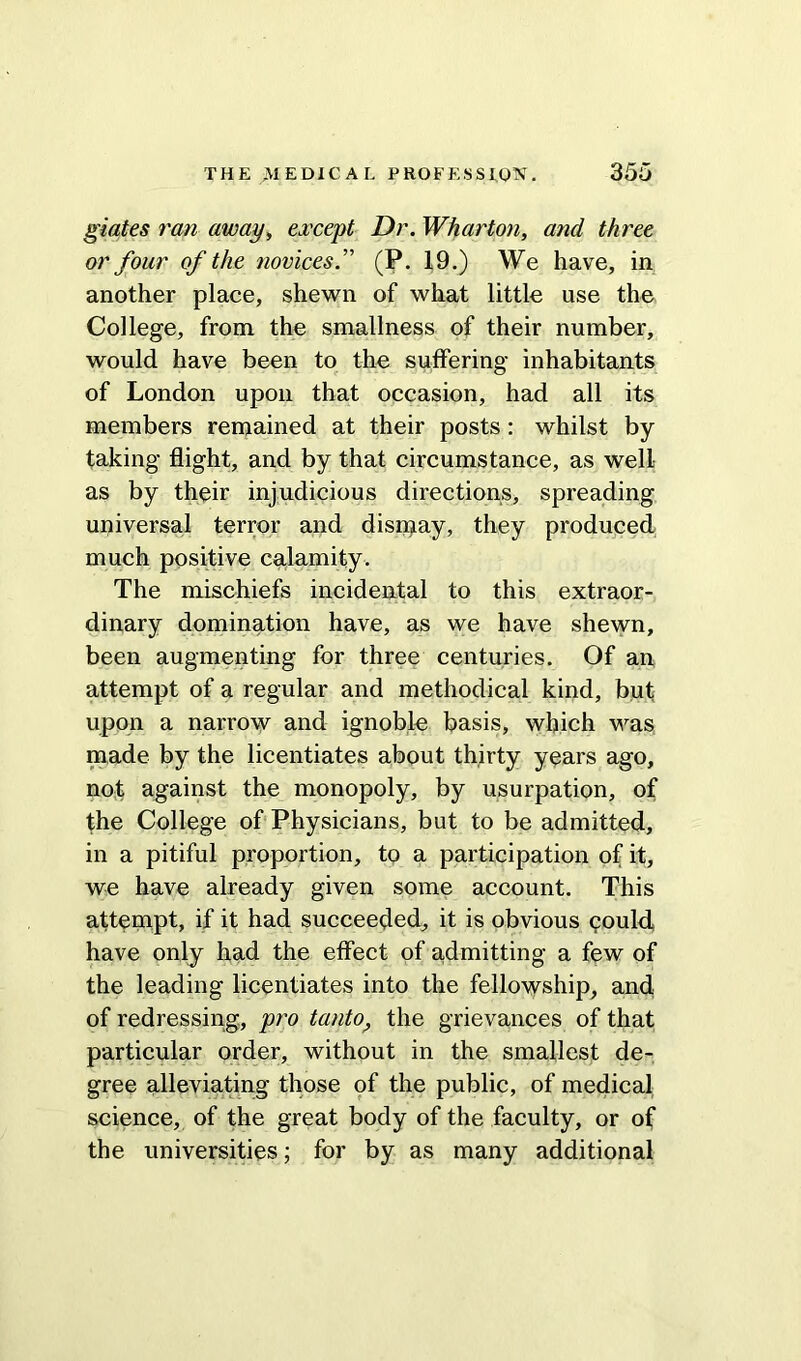 giates ran away, except Dr. Wharton, and three or four of the novices.” (P. 19.) We have, in another place, shewn of what little use the College, from the smallness of their number, would have been to the suffering inhabitants of London upon that occasion, had all its members remained at their posts : whilst by- taking flight, and by that circumstance, as well as by their injudicious directions, spreading universal terror and dismay, they produced much positive calamity. The mischiefs incidental to this extraor- dinary domination have, as we have shewn, been augmenting for three centuries. Of an attempt of a regular and methodical kind, but upon a narrow and ignoble basis, which was made by the licentiates about thirty years ago, not against the monopoly, by usurpation, of the College of Physicians, but to be admitted, in a pitiful proportion, to a participation of it, we have already given some account. This attempt, if it had succeeded, it is obvious could, have only had the effect of a,dmitting a few of the leading licentiates into the fellowship, and of redressing, pro tanto, the grievances of that particular order, without in the smallest de- gree alleviating those of the public, of medical science, of the great body of the faculty, or of the universities; for by as many additional