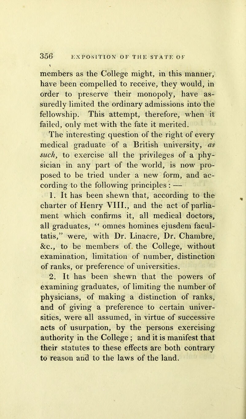 members as the College might, in this manner, have been compelled to receive, they would, in order to preserve their monopoly, have as- suredly limited the ordinary admissions into the fellowship. This attempt, therefore, when it failed, only met with the fate it merited. The interesting question of the right of every medical graduate of a British university, as such, to exercise all the privileges of a phy- sician in any part of the world, is now pro- posed to be tried under a new form, and ac- cording to the following principles : — 1. It has been shewn that, according to the charter of Henry VIII., and the act of parlia- ment which confirms it, all medical doctors, all graduates, “ omnes homines ejusdem facul- tatis,” were, with Dr. Linacre, Dr. Chambre, &c., to be members of the College, without examination, limitation of number, distinction of ranks, or preference of universities. 2. It has been shewn that the powers of examining graduates, of limiting the number of physicians, of making a distinction of ranks, and of giving a preference to certain univer- sities, were all assumed, in virtue of successive acts of usurpation, by the persons exercising authority in the College ; and it is manifest that their statutes to these effects are both contrary to reason and to the laws of the land.