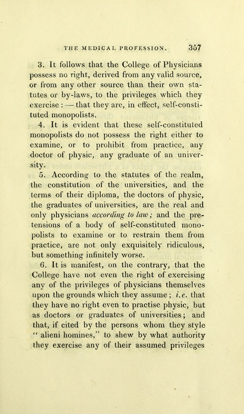 3. It follows that the College of Physicians possess no right, derived from any valid source, or from any other source than their own sta- tutes or by-laws, to the privileges which they exercise : — that they are, in effect, self-consti- tuted monopolists. 4. It is evident that these self-constituted monopolists do not possess the right either to examine, or to prohibit from practice, any doctor of physic, any graduate of an univer- sity. 5. According to the statutes of the realm, the constitution of the universities, and the terms of their diploma, the doctors of physic, the graduates of universities, are the real and only physicians according to law; and the pre- tensions of a body of self-constituted mono- polists to examine or to restrain them from practice, are not only exquisitely ridiculous, but something infinitely worse. 6. It is manifest, on the contrary, that the College have not even the right of exercising any of the privileges of physicians themselves upon the grounds which they assume ; i.e. that they have no right even to practise physic, but as doctors or graduates of universities; and that, if cited by the persons whom they style “ alieni homines,” to shew by what authority they exercise any of their assumed privileges