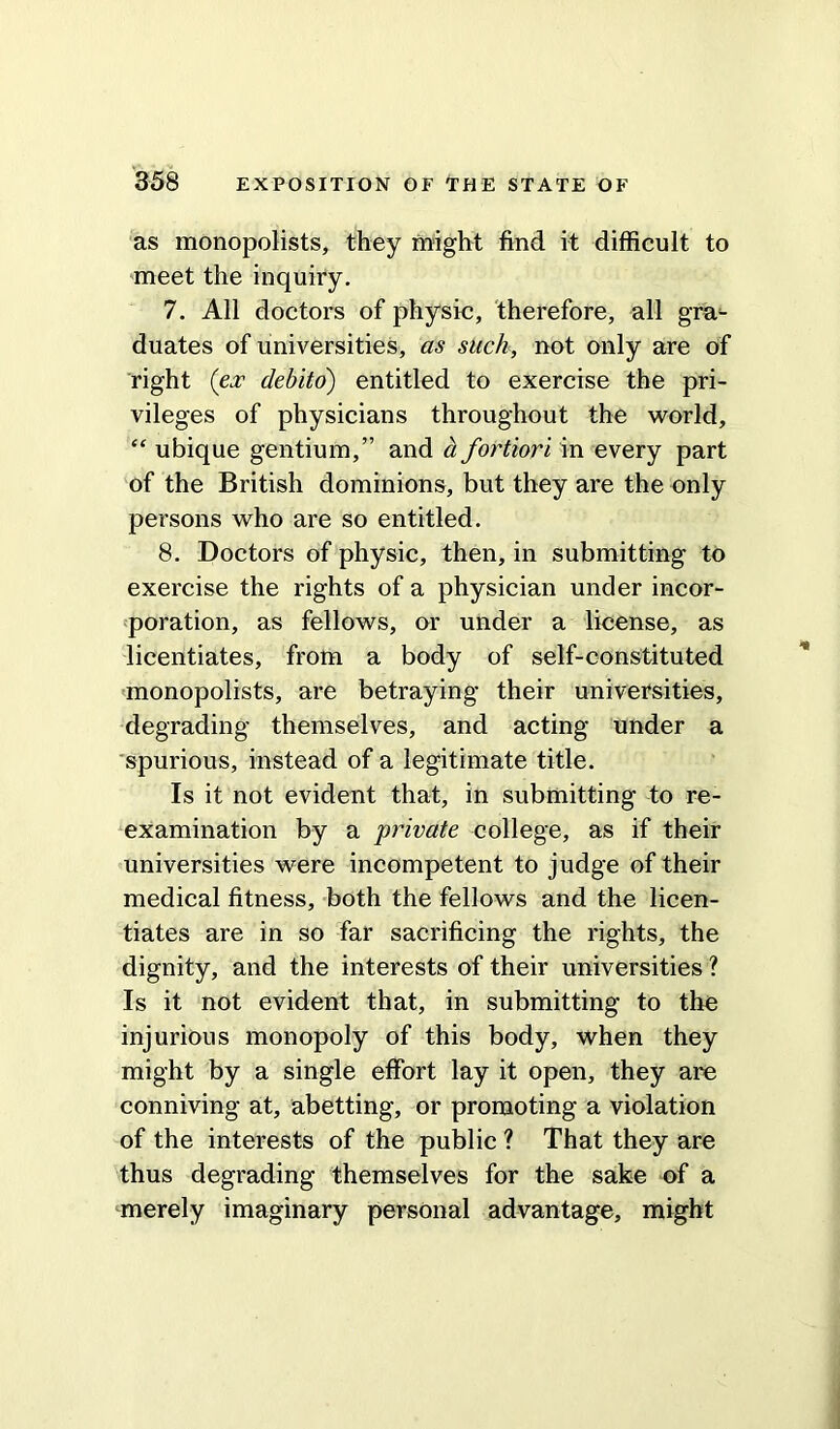 as monopolists, they might find it difficult to meet the inquiry. 7. All doctors of physic, therefore, all gra- duates of universities, as such, not only are of right (ex debito) entitled to exercise the pri- vileges of physicians throughout the world, “ ubique gentium,” and a fortiori in every part of the British dominions, but they are the only persons who are so entitled. 8. Doctors of physic, then, in submitting to exercise the rights of a physician under incor- poration, as fellows, or under a license, as licentiates, from a body of self-constituted monopolists, are betraying their universities, degrading themselves, and acting under a spurious, instead of a legitimate title. Is it not evident that, in submitting to re- examination by a private college, as if their universities were incompetent to judge of their medical fitness, both the fellows and the licen- tiates are in so far sacrificing the rights, the dignity, and the interests of their universities ? Is it not evident that, in submitting to the injurious monopoly of this body, when they might by a single effort lay it open, they are conniving at, abetting, or promoting a violation of the interests of the public ? That they are thus degrading themselves for the sake of a merely imaginary personal advantage, might