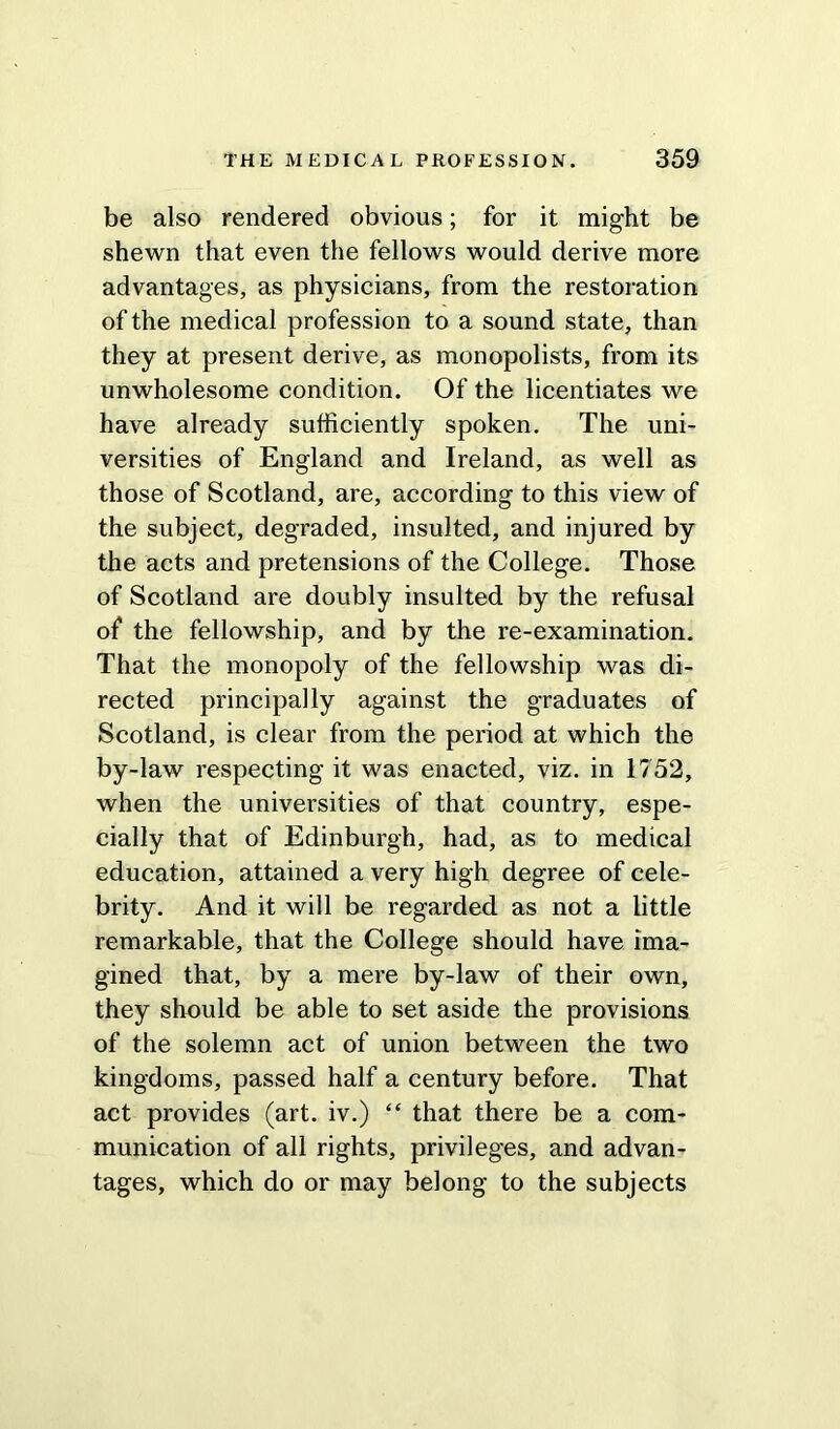 be also rendered obvious; for it might be shewn that even the fellows would derive more advantages, as physicians, from the restoration of the medical profession to a sound state, than they at present derive, as monopolists, from its unwholesome condition. Of the licentiates we have already sufficiently spoken. The uni- versities of England and Ireland, as well as those of Scotland, are, according to this view of the subject, degraded, insulted, and injured by the acts and pretensions of the College. Those of Scotland are doubly insulted by the refusal of the fellowship, and by the re-examination. That the monopoly of the fellowship was di- rected principally against the graduates of Scotland, is clear from the period at which the by-law respecting it was enacted, viz. in 1752, when the universities of that country, espe- cially that of Edinburgh, had, as to medical education, attained a very high degree of cele- brity. And it will be regarded as not a little remarkable, that the College should have ima- gined that, by a mere by-law of their own, they should be able to set aside the provisions of the solemn act of union between the two kingdoms, passed half a century before. That act provides (art. iv.) “ that there be a com- munication of all rights, privileges, and advan- tages, which do or may belong to the subjects