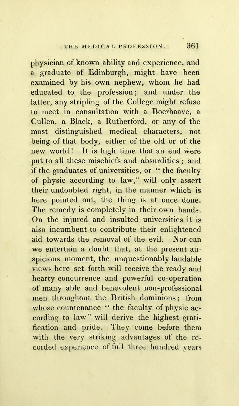 physician of known ability and experience, and a graduate of Edinburgh, might have been examined by his own nephew, whom he had educated to the profession; and under the latter, any stripling of the College might refuse to meet in consultation with a Boerhaave, a Cullen, a Black, a Rutherford, or any of the most distinguished medical characters, not being of that body, either of the old or of the new world! It is high time that an end were put to all these mischiefs and absurdities ; and if the graduates of universities, or “ the faculty of physic according to law,” will only assert their undoubted right, in the manner which is here pointed out, the thing is at once done. The remedy is completely in their own hands. On the injured and insulted universities it is also incumbent to contribute their enlightened aid towards the removal of the evil. Nor can we entertain a doubt that, at the present au- spicious moment, the unquestionably laudable views here set forth will receive the ready and hearty concurrence and powerful co-operation of many able and benevolent non-professional men throughout the British dominions; from whose countenance “ the faculty of physic ac- cording to law ” will derive the highest grati- fication and pride. They come before them with the very striking advantages of the re- corded experience of full three hundred years