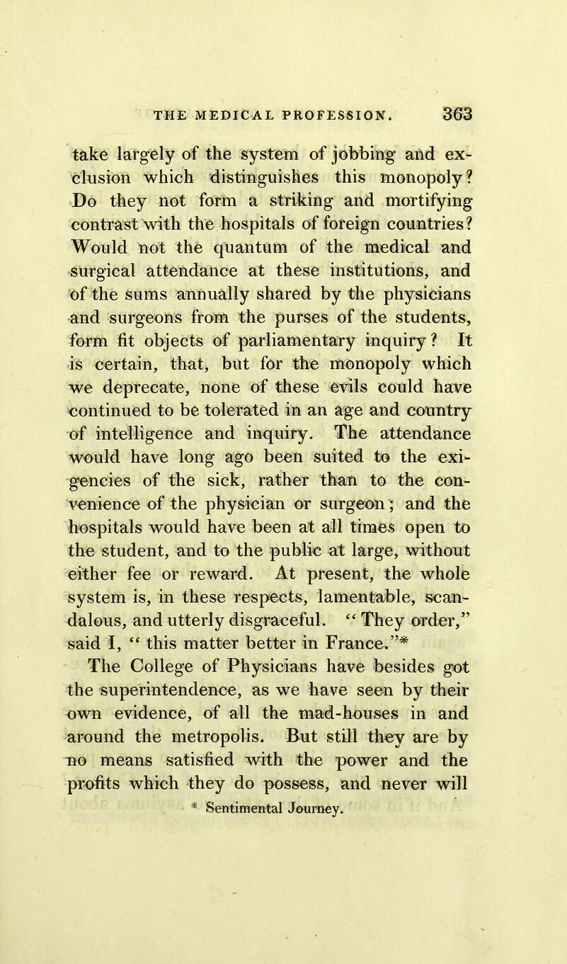 take largely of the system of jobbing and ex- clusion which distinguishes this monopoly? Do they not form a striking and mortifying contrast with the hospitals of foreign countries ? Would not the quantum of the medical and surgical attendance at these institutions, and of the sums annually shared by the physicians and surgeons from the purses of the students, form fit objects of parliamentary inquiry ? It is certain, that, but for the monopoly which we deprecate, none of these evils could have continued to be tolerated in an age and country of intelligence and inquiry. The attendance would have long ago been suited to the exi- gencies of the sick, rather than to the con- venience of the physician or surgeon; and the hospitals would have been at all times open to the student, and to the public at large, without either fee or reward. At present, the whole system is, in these respects, lamentable, scan- dalous, and utterly disgraceful. “ They order,” said I, “ this matter better in France,”* The College of Physicians have besides got the superintendence, as we have seen by their own evidence, of all the mad-houses in and around the metropolis. But still they are by no means satisfied with the power and the profits which they do possess, and never will * Sentimental Journey.