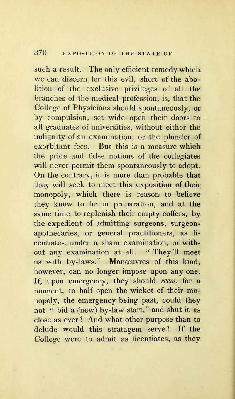 such a result. The only efficient remedy which we can discern for this evil, short of the abo- lition of the exclusive privileges of all the branches of the medical profession, is, that the College of Physicians should spontaneously, or by compulsion, set wide open their doors to all graduates of universities, without either the indignity of an examination, or the plunder of exorbitant fees. But this is a measure which the pride and false notions of the collegiates will never permit them spontaneously to adopt. On the contrary, it is more than probable that they will seek to meet this exposition of their monopoly, which there is reason to believe they know to be in preparation, and at the same time to replenish their empty coffers, by the expedient of admitting surgeons, surgeon- apothecaries, or general practitioners, as li- centiates, under a sham examination, or with- out any examination at all. “ They’ll meet us with by-laws.” Manoeuvres of this kind, however, can no longer impose upon any one. If, upon emergency, they should seem, for a moment, to half open the wicket of their mo- nopoly, the emergency being past, could they not “ bid a (new) by-law start,” and shut it as close as ever ? And what other purpose than to delude would this stratagem serve ? If the College were to admit as licentiates, as they