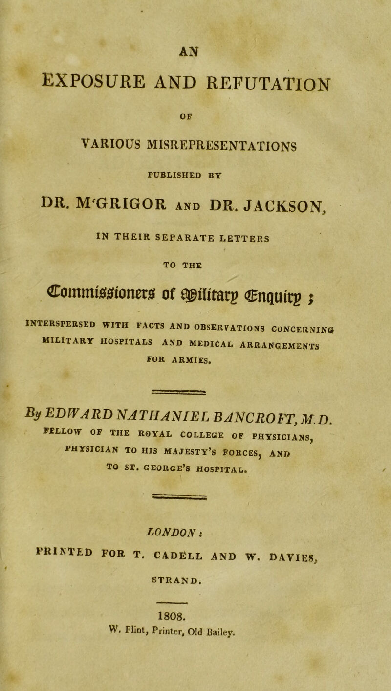 EXPOSURE AND REFUTATION OF VARIOUS MISREPRESENTATIONS PUBLISHED BY DR. M'GRIGOR and DR. JACKSON, IN THEIR SEPARATE LETTERS TO THE Commigjsionew of Cnguirg j INTERSPERSED WITH FACTS AND OBSERVATIONS CONCERNINO military HOSPITALS AND MEDICAL ARRANGEMENTS for ARMIES. By EDWARD NATHANIEL BANCROFT, M.D. FELLOW OF THE ROYAL COLLEGE OF PHYSICIANS, PHYSICIAN TO HIS MAJESTY’S FORCES, AND TO ST. GEORGE’S HOSPITAL, LONDON t printed for T. CADRLL and W. DAVIES, STRAND. 1808. W. Flint, Printer, Old Bailey.