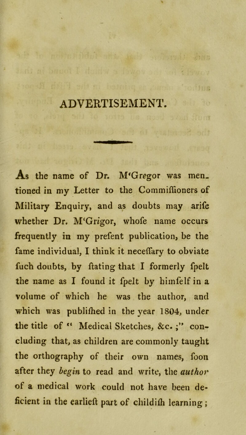 ADVERTISEMENT. As the name of Dr. McGregor was men- tioned in my Letter to the Commiffioners of Military Enquiry, and as doubts may arife whether Dr. M‘Grigor, whofe name occurs frequently in my prefent publication, be the fame individual, I think it necelTary to obviate fuch doubts, by ftating that I formerly fpelt the name as I found it fpelt by hiinfelf in a volume of which he was the author, and which was publilhed in the year 1804, under the title of “ Medical Sketches, &c. con- cluding that, as children are commonly taught the orthography of their own names, foon after they begin to read and write, the author of a medical work could not have been de- ficient in the earlieft part of childifh learning;