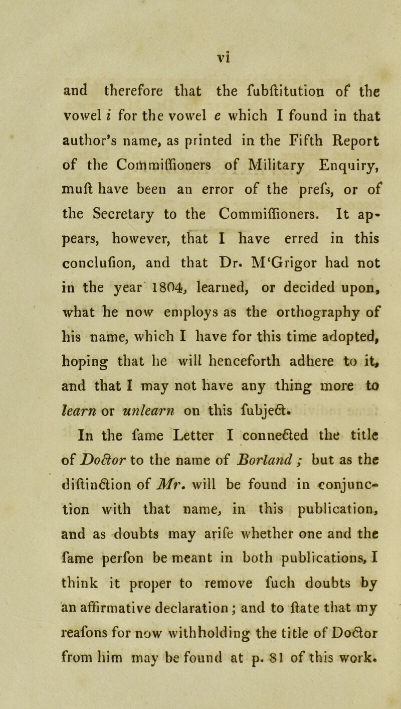 and therefore that the fubftitution of the vowel i for the vowel e which I found in that author’s name, as printed in the Fifth Report of the Coitimiffioners of Military Enquiry, mud have been an error of the prefs, or of the Secretary to the Commiflioners. It ap- pears, however, that I have erred in this conclufion, and that Dr. M‘Grigor had not in the year 1804, learned, or decided upon, what he now employs as the orthography of his name, which I have for this time adopted, hoping that he will henceforth adhere to it, and that I may not have any thing more to learn or unlearn on this fubje6l. In the fame Letter I conne^ed the title of Do8:or to the name of Borland ; but as the diftindion of Mr» will be found in conjunc- tion with that name, in this publication, and as doubts may arife whether one and the fame perfon be meant in both publications, I think it proper to remove fuch doubts by an affirmative declaration; and to date that my reafons for now withholding the title of Do6lor from him may be found at p. 81 of this work.