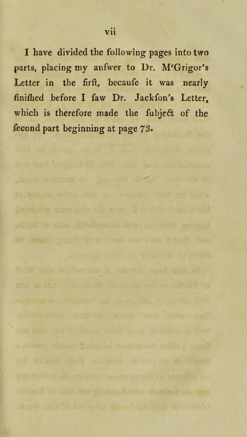 Vll I have divided the following pages into two parts, placing my anfwer to Dr, M^Grigor’s Letter in the fir ft, becaufe it was nearly finiflied before I faw Dr. Jackfon’s Letter, which is therefore made the fubjc^t of the fecond part beginning at page 73.