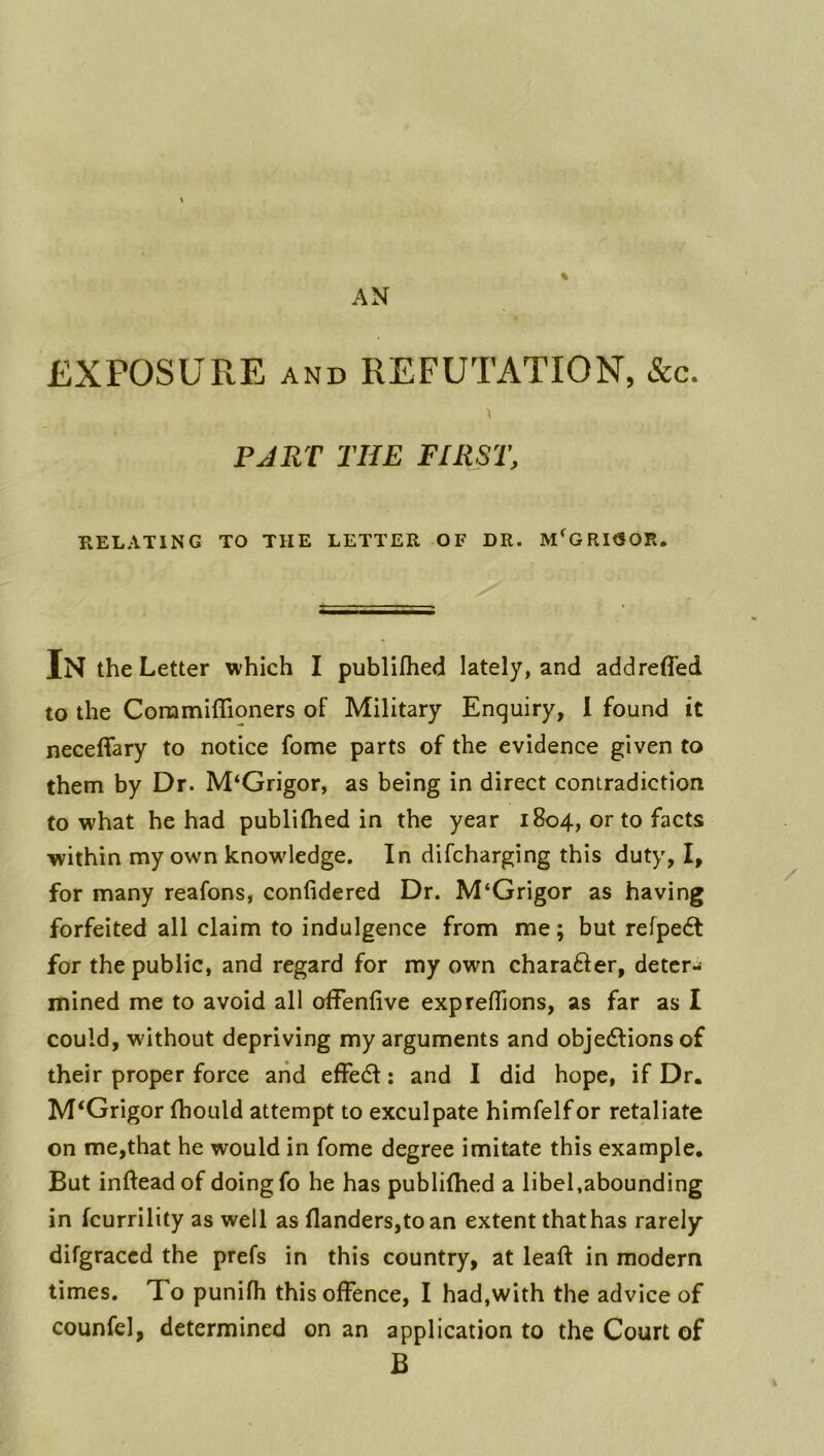 % EXPOSURE AND REFUTATION, &c. PART THE FIRST, RELATING TO THE LETTER OF DR. M^GRIGOR. In the Letter which I publifhed lately, and addreffed to the Coramiflioners of Military Enquiry, I found it neceffary to notice fome parts of the evidence given to them by Dr. M‘Grigor, as being in direct contradiction to what he had publilhed in the year 1804, or to facts within my own knowledge. In difcharging this duty, I, for many reafons, confidered Dr. M‘Grigor as having forfeited all claim to indulgence from me; but refpedt for the public, and regard for my own charafter, deter- mined me to avoid all offenfive exprefTions, as far as I could, without depriving my arguments and objedlions of their proper force arid effedl: and I did hope, if Dr. M‘Grigor (hoLild attempt to exculpate himfelfor retaliate on me,that he would in fome degree imitate this example. But infteadof doingfo he has publifhed a libel,abounding in fcurrility as well as flanders,toan extent that has rarely difgraccd the prefs in this country, at leaft in modern times. To punifh this offence, I had,with the advice of counfel, determined on an application to the Court of B