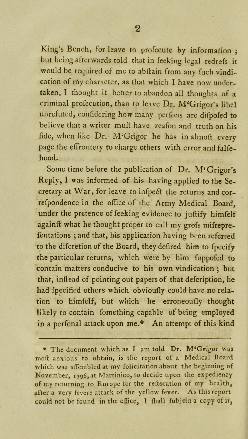 King’s Bench, for leave to profecute by information ; but being afterwards told that in feeking legal redrefs it would be required of me to abllain from any fuch vindi- cation of my character, as that which I have now under- taken, I thought it better to abandon all thoughts of a criminal profecution, than to leave Dr. M‘Grigor’s libel unrefuted, confidering how many perfons are difpofed to believe that a writer mull have reafon and truth on his fide, when like Dr. M^Grigof he has in almoft every page the effrontery to charge others with error and falfe- hood. Some time before the publication of Dr. IVPGrigor’s Reply, 1 was informed of his having applied to the Se- cretary at War, for leave to infpedf the returns and cor- refpondence in the ofEce of the Army Medical Board, under the pretence of feeking evidence to juftify himfelf againft what he thought proper to call my grofs mifrepre- fentations ; and that, his application having been referred to the diferetion of the Board, they defired him to fpecify the particular returns, w'hich were by him fuppofed to contain matters conducive to his own vindication ; but that, inftead of pointing out papers of that defeription, he had fpecified others which obvioufly could have no rela- tion to himfelf, but which he erroneoufly thought likely to contain fomething capable of being employed in a perfonal attack upon me.* An attempt of this kind ♦ The document which as I am told Dr. M‘Grigor was mofl anxious to obtain, is the report of a Medical Board which was ademblcd at my felicitation about the beginning of November, 1796,at Martinico, to decide upon the expediency of my returning to Europe for the reftoration of my health, after a very fevere attack of the yellow fever. As this report could not be found in the office, I (hall fubjoin a copy of it.