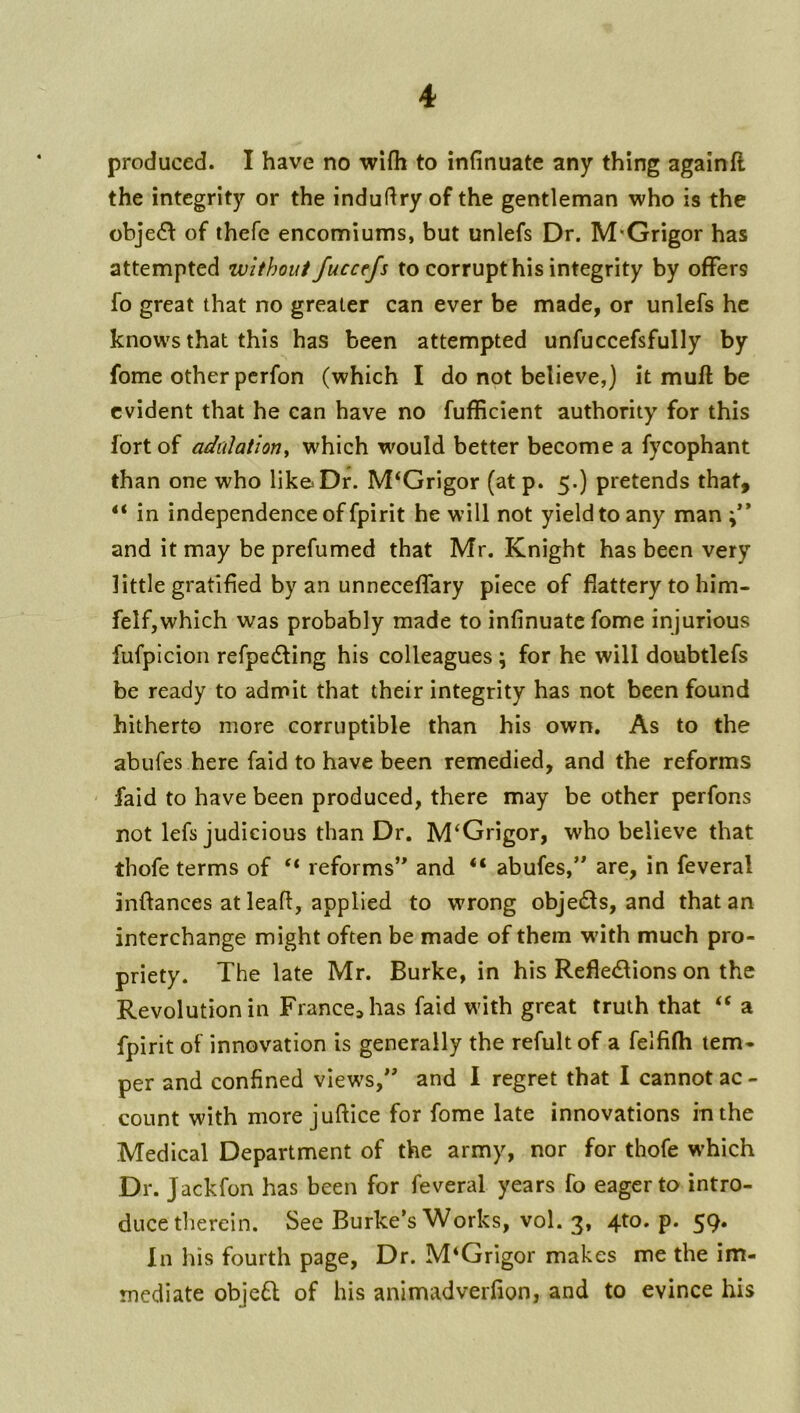 produced. I have no wifh to infinuate any thing againfl the integrity or the indufiry of the gentleman who is the obje6f of thefe encomiums, but unlefs Dr. M*Grigor has attempted without fuccefs to corrupt his integrity by offers fo great that no greater can ever be made, or unlefs he knows that this has been attempted unfuccefsfully by fome other perfon (which I do not believe,) it muft be evident that he can have no fufficient authority for this fort of adulation^ which would better become a fycophant than one who like Dr. M^Grigor (at p. 5.) pretends that, “ in independence of fpirit he will not yield to any man and it may be prefumed that Mr. Knight has been very little gratified by an unneceffary piece of flattery to him- felf,which was probably made to infinuate fome injurious fufpicion refpedling his colleagues; for he will doubtlefs be ready to admit that their integrity has not been found hitherto more corruptible than his own. As to the abufes here faid to have been remedied, and the reforms ' faid to have been produced, there may be other perfons not lefs judicious than Dr. M‘Grigor, who believe that thofe terms of reforms’* and “ abufes,” are, in feveral infiances at lead, applied to wrong objedls, and that an interchange might often be made of them wdth much pro- priety. The late Mr. Burke, in his Reflexions on the Revolution in France^has faid with great truth that ‘‘ a fpirit of innovation is generally the refult of a felfifh tem- per and confined views,” and I regret that I cannot ac - count with more jufiice for fome late innovations in the Medical Department of the army, nor for thofe which Dr. Jackfon has been for feveral years fo eager to intro- duce tlierein. See Burke’s Works, vol. 3, 4to. p. 59. In his fourth page. Dr. M*Grigor makes me the im- mediate objeX of his animadverfion, and to evince his