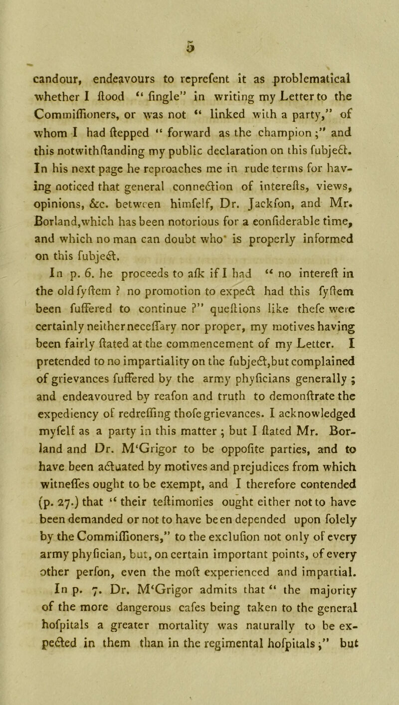 o candour, endeavours to rcprefent it as problematical whether I flood “ Angle’* in writing my Letter to the Commiflioners, or was not “ linked with a party/’ of whom I had ftepped “ forward as the champion and this notwithflanding my public declaration on this fubje6t. In his next page he reproaches me in rude terms for hav- ing noticed that general conne<5lion of interefts, views, opinions, See. between himfelf, Dr. Jackfon, and Mr. Borland,which has been notorious for a eonflderable time, and which no man can doubt who* is properly informed on this fubjedf. In p. 6. he proceeds to afk if I had “ no intereft in the oldfyftem ? no promotion to expedl had this fyfleni been fufFered to continue ?” queftions like thefe were certainly neither neceffary nor proper, my motiveshaving been fairly ftated at the commencement of my Letter. I pretended to no impartiality on the fubjedl,but complained of grievances fufFered by the army phyficians generally ; and endeavoured by reafon and truth to demonftrate the expediency of redreffing thofe grievances. I acknowledged myfelf as a party in this matter ; but I flated Mr. Bor- land and Dr. M‘Grigor to be oppofite parties, and to have been adfaated by motives and prejudices from which witnefFes ought to be exempt, and I therefore contended (p. 27.) that “ their teflimon'ies ought either not to have been demanded or not to have been depended upon folely by the Commiflioners,” to the exclufion not only of every army phyfician, but, on certain important points, of every other perfon, even the moft experienced and impartial. In p. 7. Dr. M^Grigor admits that “ the majority of the more dangerous cafes being taken to the general hofpitals a greater mortality was naturally to be ex- pelled in them than in the regimental hofpitals /’ but