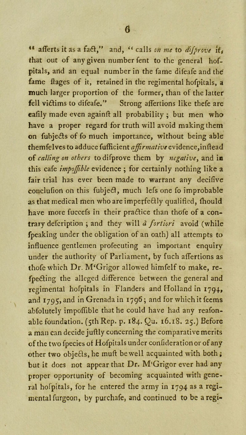 alTerts it as a fafl,’* and, ‘‘ calls on me to d'ljprove that out of any given number fent to the general hof- pitals, arid an equal number in the fame difeafe and thd fame llages of it, retained in the regimental hofpitals, a much larger proportion of the former, than of the latter fell vi(flims to difeafe.’* Strong affertions like thefe are cafily made even againft all probability ; but men who have a proper regard for truth will avoid making them on fubjedls of fo much importance, without being able themfelves to adduce fufficient affirmative evidence,inftead of calling on others to difprove them by negativey and in this cafe impoffible evidence ; for certainly nothing like a fair trial has ever been made to warrant any decifive Gonclufioii on this fubjedl, much lefs one fo improbable as that medical men who are imperfeftly qualified, thould have more fuccefs in their practice than thofe of a con- trary defcription ; and they will a fortiori avoid (while fpeaking under the obligation of an oathj all attempts to influence gentlemen profecuting an important enquiry under the authority of Parliament, by fuch affertions as thofe which Dr. M‘Grigor allowed himfelf to make, re- fpedting the alleged difference between the general and regimental hofpitals in Flanders and Holland in 1794, and 1795, and in Grenada in 1796; and for which it feems abfolutely impoffible that he could have had any reafon- able foundation. (5th Rep. p. 184. Qu. 16.18. 25.) Before a man can decide juftly concerning the comparative merits of the two fpecies of Hofpitals under confiderationor of any other two obje61s, he mufi: be well acquainted with both ; but it does not appear that Dr. M‘Grigor ever had any proper opportunity of becoming acquainted with gene- ral hofpitals, for he entered the army in 1794 as a regi- mental furgeon, by purchafe, and continued to be aregi-