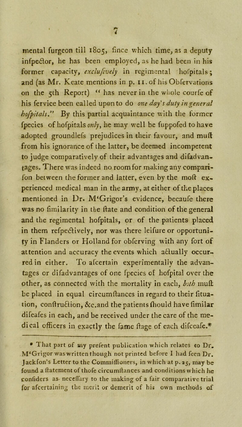 mental furgeon till 1805, fince which time, as a deputy infpedor, he has been employed, as he had been in his former capacity, exclufively in regimental hofpitals; and (as Mr. Keate mentions in p. ii. of hisObfervations on the 5th Report) has never in the whole courfe of his fervice been called upon to do 07ie day's duty in general bofpitalsd* By this partial acquaintance with the former fpecies of hofpitals ow/y, he may v/ell be fuppofed to have adopted groundlefs prejudices in their favour, and mud from his ignorance of the latter, be deemed incompetent to judge comparatively of their advantages and difadvan- tages. There was indeed no room for making any compari- fon between the former and latter, even by the mod: ex- perienced medical man in the army, at either of the places mentioned in Dr. M‘Grigor’s evidence, becaufe there was no (imilarity in the ftate and condition of the general and the regimental hofpitals, or of the patients placed in them refpedlively, nor w'as there leifure or opportuni- ty in Flanders or Holland for obferving with any fort of attention and accuracy the events which atlually occur- red in either. To afcertain experimentally the advan- tages or di fad vantages of one fpecies of hofpital over the other, as connected with the mortality in each, hsih muft be placed in equal circumflances in regard to their fitua- tion, condruftion, &c.and the patients fliould have fimilar difeafes in each, and be received under the care of the me- dical officers in exactly the fame flage of each difeeafe.* • That part of Hiy prefent publication which relates co Dr, M‘Grigor was written though not printed before I had feen Dr. Jackfon’s Letter to the CommilTioners, in which at p. 25, may be found a ftatement of thofe circumftances and conditions which he confiders as- necclfary to tlie making of a fair comparative trial for afeertaining the merit or demerit of his own metliods of