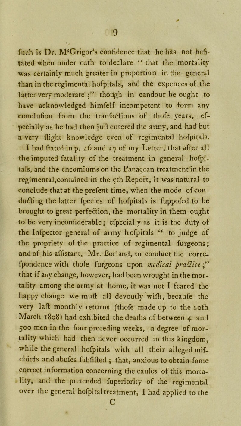 0 fuch Is Dr. M‘GrIgor’s confidence that he has not hefi- tated when under oath to declare “ that the mortality was certainly much greater in proportion in the general than in the regimental hofpitals, and the expences of the latter very moderate though in candour he ought to have acknowledged himfelf incompetent to form any conclufion from the tranfa6lions of thofe years, ef- pecially as he had then j ufi entered the army, and had but a very flight knowledge even of regimental hofpitals. I had dated in p. 46 and 47 of my Letter, that after all the imputed fatality of the treatment in general hofpi- tals, and the encomiums on the f^anacean treatment in the regimental,contained in the 5th Report, it was natural to conclude that at the prefeht time, when the mode of con- du6ling the latter fpecles of hofpitals is fuppofed to be brought to great perfeftion, the mortality in them ought to be very inconfiderable; efpccially as it is the duty of the Infpector general of army hofpitals “ to judge of the propriety of the practice of regimental furgeons; and of his aflistant, Mr. Borland, to conduct the corre- fpondence with thofe furgeons upon medical pradllce that if any change, however, had been wrought in the mor- tality among the army at home, it was not I feared the happy change we muft all devoutly w’ifli, becaufe the very lafl monthly returns (thofe made up to the 20th March 1808) had exhibited the deaths of between 4 and 500 men in the four preceding weeks, a degree of mor- tality which had then never occurred in this kingdom, w'hile the general hofpitals with all their alleged mif- chiefs and abufcs fubfifled ; that, anxious to obtain fome correct information concerning the caufes of this morta- lity, and the pretended fuperiority of the regimental over the general hofpital treatment, I had applied to the C
