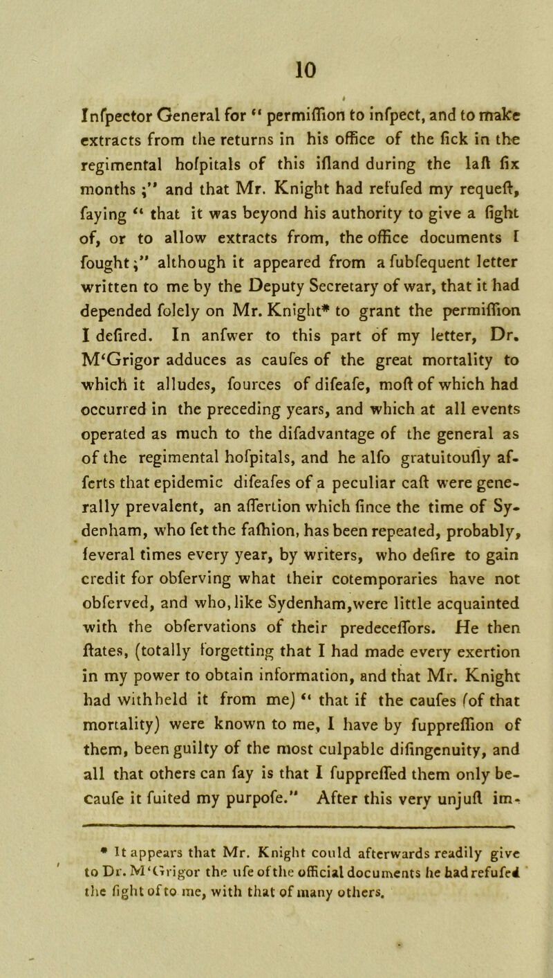 Infpector General for “ permiflion to infpect, and to make extracts from the returns in his office of the fick in the regimental hofpitals of this ifland during the laft fix months and that Mr. Knight had retufed my requeft, faying that it was beyond his authority to give a fight of, or to allow extracts from, the office documents I fought;** although it appeared from a fubfequent letter written to me by the Deputy Secretary of war, that it had depended folely on Mr. Knight* to grant the permiffion I defired. In anfwer to this part of my letter, Dr. M‘Grigor adduces as caufes of the great mortality to which it alludes, fources of difeafe, moft of which had occurred in the preceding years, and which at all events operated as much to the difadvantage of the general as of the regimental hofpitals, and he alfo gratuitoufly af« ferts that epidemic difeafes of a peculiar caft were gene- rally prevalent, an afiertion which fince the time of Sy- denham, who fetthe faffiion, has been repeated, probably, feveral times every year, by writers, who defire to gain credit for obferving what their cotemporaries have not obferved, and who, like Sydenham,were little acquainted with the obfervations of their predeceflbrs. He then ftates, (totally forgetting that I had made every exertion in my power to obtain information, and that Mr. Knight had withheld it from me) “ that if the caufes fof that mortality) were knowm to me, I have by fuppreffion of them, been guilty of the most culpable difingenuity, and all that others can fay is that I fuppreflTed them only be- caufe it fuited my purpofe.’* After this very unjufl im- • It appears that Mr. Knight could afterwards readily give to Dr. M'ttrigor the ufe of the official documents he hadrefufed tlie fight of to me, with that of many others.