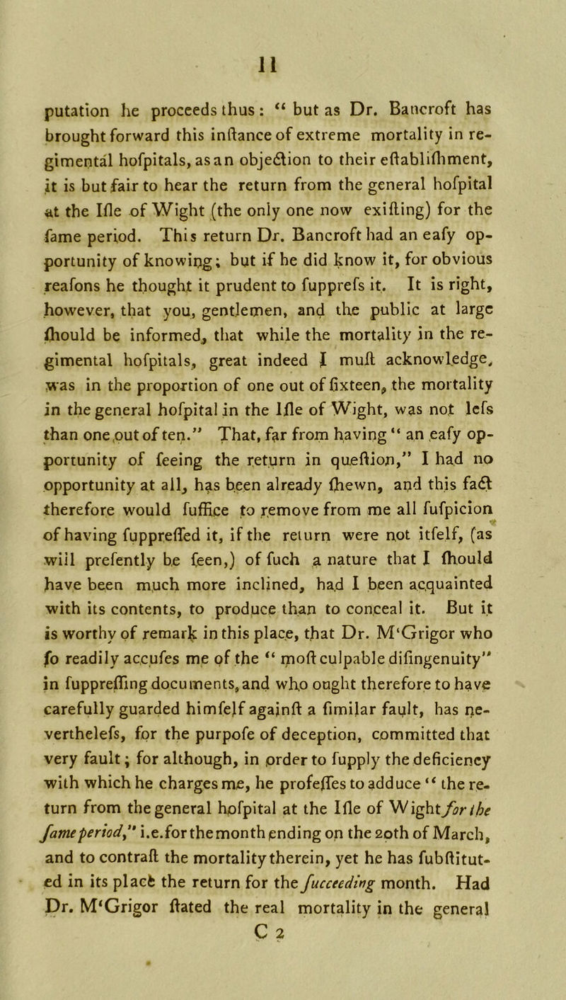 putation he proceeds thus: “ but as Dr. Bancroft has brought forward this inftanceof extreme mortality in re- gimental hofpitals, asan objetSlion to their eftabliHiment, it is but fair to hear the return from the general hofpital the Ifle of Wight (the only one now exifling) for the fame period. This return Dr. Bancroft had an eafy op- portunity of knowing; but if he did know it, for obvious reafons he thought it prudent to fupprefs it. It is right, however, that you, gentlemen, and the public at large Should be informed, that while the mortality in the re- gimental hofpitals, great indeed I mull acknowledge^ was in the proportion of one out of fixteen, the mortality in the general hofpital in the Ifle of Wight, was nof Icfs than one,out of ten.* That, far from having “ an eafy op- portunity of feeing the return in queftion,*’ I had no opportunity at ail, has been already (hewn, aqd this fa<^ therefore would fuffice to remove from me all fufpicion of having fupprefled it, if the return were not itfelf, (as will prefently be (een,) of fuch a nature that I fliould have been much more inclined, ha,d I been acquainted with its contents, to produce than to conceal it. But it is worthy of remarit in this place, that Dr. M‘Grigor who fo readily accufes me of the “ moft culpable difingenuity’* in fupprefTingdocuments,and who ought therefore to have carefully guarded himfelf agajnft a fimilar fault, has ne- verthelefs, for the purpofe of deception, committed that very fault; for although, in order to fupply the deficiency with which he charges me, he profefles to adduce “ the re- turn from the general hofpital at the Ifle of Wight forihe fame period^'* i.e.forthemonth ending on the 20th of March, and to contrail the mortality therein, yet he has fubftitut- cd in its placfe the return for the fucceeding month. Had Dr. M*Grigor flated the real mortality in the general C 2