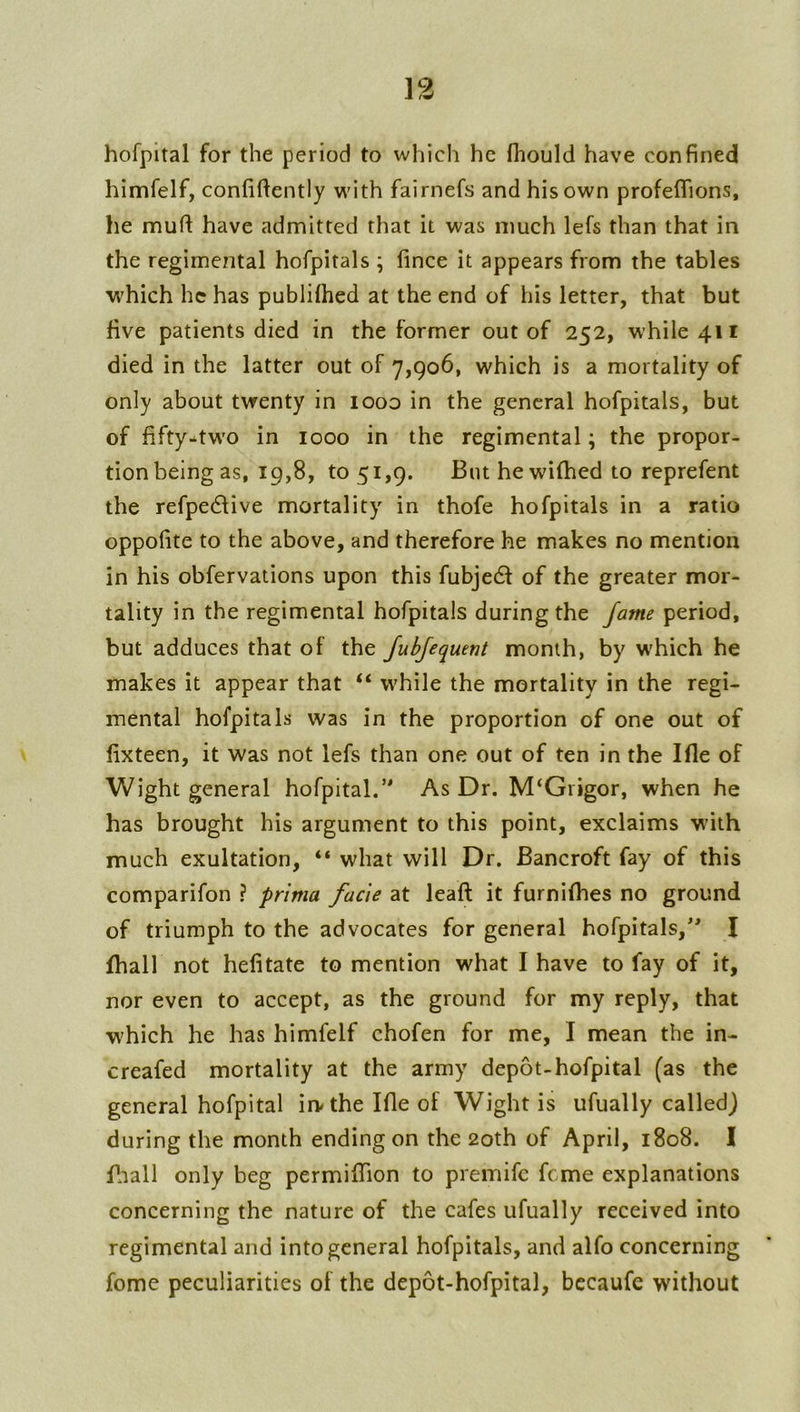 hofpital for the period to which he fhould have confined himfelf, confidently with fairnefs and his own profeflions, he muft have admitted that it was much lefs than that in the regimental hofpitals ; fince it appears from the tables which he has publilhed at the end of his letter, that but five patients died in the former out of 252, while 411 died in the latter out of 7,906, which is a mortality of only about twenty in looo in the general hofpitals, but of fifty-^two in 1000 in the regimental; the propor- tion being as, 19,8, to 51,9. Blit hewifhed to reprefent the refpedlive mortality in thofe hofpitals in a ratio oppofite to the above, and therefore he makes no mention in his obfervations upon this fubjedl of the greater mor- tality in the regimental hofpitals during the fame period, but adduces that of the fubjequent month, by W'hich he makes it appear that “ while the mortality in the regi- mental hofpitals was in the proportion of one out of fixteen, it was not lefs than one out of ten in the Ifle of Wight general hofpital.’* As Dr. M‘Grigor, when he has brought his argument to this point, exclaims with much exultation, “ what will Dr. Bancroft fay of this comparifon ? prima facie at leaft it furnifhes no ground of triumph to the advocates for general hofpitals,** I fhall not hefitate to mention what I have to fay of it, nor even to accept, as the ground for my reply, that which he has himfelf chofen for me, I mean the in- creafed mortality at the army depot-hofpital (as the general hofpital irwthe Ifle of Wight is ufually called) during the month ending on the 20th of April, 1808. I fliall only beg permifTion to premife feme explanations concerning the nature of the cafes ufually received into regimental and into general hofpitals, and alfo concerning fome peculiarities of the depot-hofpital, bccaufc without