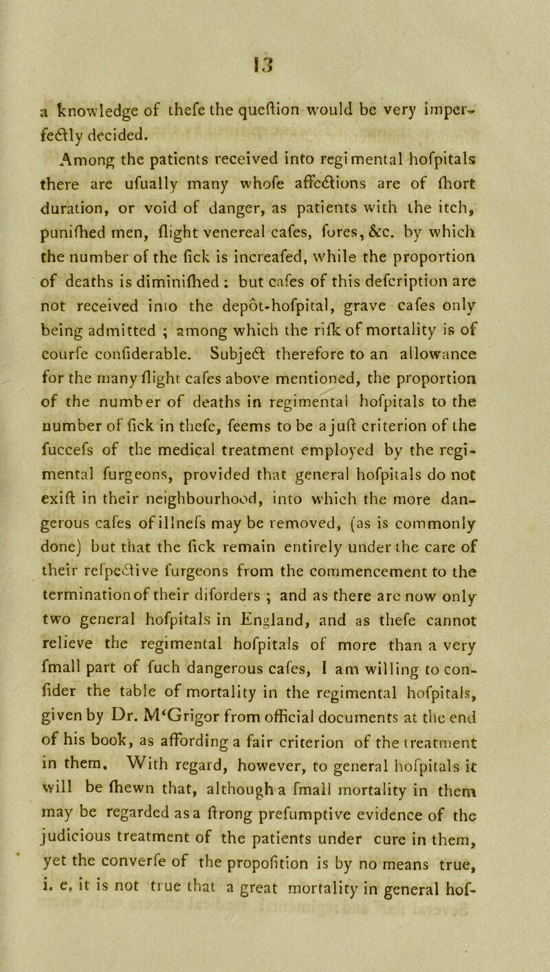 a knowledge of thefe the queftion w^ould be very impcr-r fe6Uy decided. Among the patients received into regimental hofpitals there are ufually many whofe affe6lions are of fhort duration, or void of danger, as patients with the itch, punifhed men, flight venereal cafes, fores, &c. by which the number of the fick is increafed, while the proportion of deaths is diminiflaed ; but cafes of this defcription are not received inio the depot-hofpital, grave cafes only being admitted ; among which the rifkof mortality is of courfe confiderable. Subject therefore to an allowance for the many flight cafes above mentioned, the proportion of the number of deaths in regimental hofpitals to the number of fick in thefe, feems to be a juft criterion of the fuccefs of the medical treatment employed by the regi- mental furgeons, provided that general hofpitals do not exift in their neighbourhood, into which the more dan- gerous cafes of illnefs may be removed, (as is commonly done) but that the fick remain entirely under the care of their refpe£live furgeons from the commencement to the termination of their diforders ; and as there arc now only two general hofpitals in England, and as thefe cannot relieve the regimental hofpitals of more than a very fmall part of fuch dangerous cafes, I am willing to con- fider the table of mortality in the regimental hofpitals, given by Dr. M^Grigor from official documents at the end of his book, as affording a fair criterion of the treatment in them. With regard, however, to general hofpitals it will be (hewn that, although a fmail mortality in them may be regarded as a ftrong prefumptive evidence of the judicious treatment of the patients under cure in them, yet the converfe of the propofition is by no means true, i. e, it is not true that a great mortality in general hof-