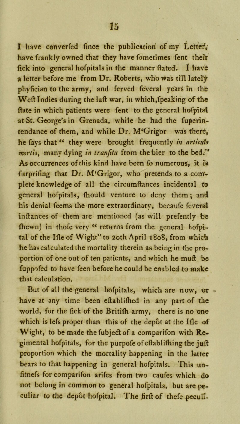 ' * I . I have converfed fince the publication of my Letted' have frankly owned that they have fometimes fent thchr fick into general hofpitals in the manner ftated. 1 have a letter before me from Dr. Roberts, who Was till latel]^ phyfician to the army, and ferved feveral years in thfe Weftindies during the laft war, in which,fpeaking of the ftate in which patients were fent to the general hofpital at St. George's in Grenada, while he had the fuperin- tendance of them, and while Dr. M‘Grigor was thtf^,' he fays that “ they were brought frequently in articuh mortis, many dying in tranjitu from the bier to the bed. As occurrences of this kind have been fo numerous, k is furprifing that Dr. M^Grigor, who pretends to a com’- plete knowledge of all the circumftances incidental to general hofpitals, (hould venture to deny them ; and his denial feems the more extraordinary, becanfe feveral inftances of them are mentioned (as will prefently be fhewn) in thofe very “ returns from the general hofpi- tal of the Ifle of Wight” to 2oth April 1808, from which he has calculated the mortality therein as being in the pro- portion of one out of ten patients, and which he muft be fuppofed to have feen before he could be enabled to make that calculation. But of all the general hofpitals, which are now, ot have at any time been eftabliftied in any part of the world, for the lick of the Britilh army, there is no one which is lefs proper than this of the depot at the Ille of Wight, to be made the fubjedfof a comparifon with Re- gimental hofpitals, for the purpofe of eftablifhing the juft proportion which the mortality happening in the latter bears to that happening in general hofpitals. This un- fitnefs for comparifon arifes from two caufes which do not belong in common to general hofpitals, but are pe- culiar to the depot hofpital. The firft of thefe peculi-