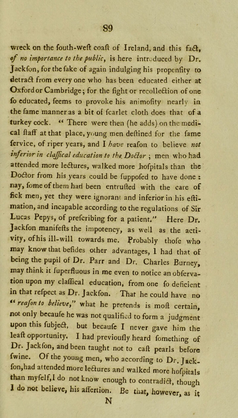 wreck on the fouth-weft coaft of Ireland, and this fa6l, of no importance to the public, is here introduced by Dr. Jackfon, for the fake of again indulging his propenfity to detradt from every one who has been educated either at Oxford or Cambridge; for the fight or recolleflion of one fo educated, feems to provoke his animofity nearly in the fame manner as a bit of fcarlet cloth docs that of a turkey cock. “ There were then (he adds) on the medi- cal ftaff at that place, young men deftined for the fame fcrvice, of riper years, and I have reafon to believe not inferior in claffical education to the, DoBor ; men who had attended more ledlures, walked more hofpitals than the Dodfor from his years could be fuppofed to have done : nay, feme of them had been entrufted with the care of fick men, yet they were ignorant and inferior in his efti- mation, and incapable according to the regulations of Sir Lucas Pepys, of preferibing for a patient. Here Dr. Jackfon manifefts the impotency, as well as the acti- vity, ofhis ill-will towards me. Ifrobably thofe who may know that befides other advantages, 1 had that of being the pupil of Dr. Parr and Dr. Charles Burney, may think it fuperfluous in me even to notice an obferva- tion upon my claflTical education, from one fo deficient in that refpect as Dr. Jackfon. That he could have no reafon to believe f what he pretends is moll certain, not only becaufe he was not qualified to form a judgment upon this fubjedl, but becaufe I never gave him the leaft opportunity. I had previoufiy heard fomething of Dr. Jackfon, and been taught not to call pearls before fwine. Of the young men, who according to Dr. Jack- fon,had attended more leaures and walked more hofpitals than myfelf,! do not know enough to contradia, though 1 do not believe, his alfertion. Be that, however, as it N