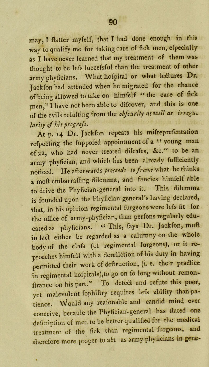 may, I flatter myfelf, that I bad done enough in this way to qualify me for taking care of lick men, efpccially as I have never learned that my treatment of them was thought to be lefs fuccefsful than the treatment of other army phyficians# ^What hofpital or what ledlures Dr, Jackfon had attended when he migrated for the chance of being allowed to take on himfelf “the care of fick men,” I have not been able to difeover, and this is one of the evils refulting from the obfcurlty as well as irregu. larity of his pregrefs. At p. 14 Dr. Jackfon repeats his mifreprefentation refpe61ing the fuppofed appointment of a ‘young man 22, who had never treated difeafes, &c, to be an army phyfician, and which h'as been already fufficiently noticed. He afterwards proceeds to frame what he thinks a moft cmbarralTing dilemma, and fancies himfelf able to drive the Phyfician-general into it. This dilemma is founded upon the Phyfician generaPs having declared, that, in his opinion regimental furgeons were lefs fit for the office of army-phyfician, than perfons regularly edu- cated as phyficians. “ This, fays Dr. Jackfon, muff; in fafl either be regarded as a calumny on the whole body of the clafs (of regimental furgeons), or it re- proaches himfelf with a dereliaion of his duty in having permitted their work of deftruction, (i. e, their pra^icc in regimental hofpitals),to go on fo long without remon- ffrance on his part.” To deteH and refute this poor, yet malevolent fophiffry requires lefs ability than pa- tience. Would any reafonable and candid mind ever conceive, becaufe the Phyfician-general has ffated one defeription of men to be belter qualified for the medical treatment of the fick than regimental furgeons, and therefore more proper to aa as army phyficians in gene-