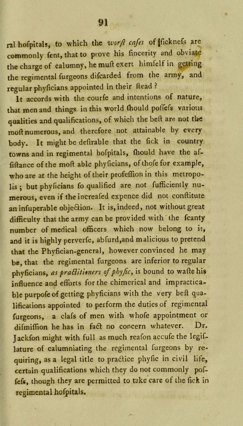 ral hofpitals, to which the worft cafes of[ficknefs are commonly fent, that to prove his fincerity and obviate the charge of calumny, he muft exert himfelfin ^^ting the regimental furgeons difcarded from the army, and regular phylicians appointed in their Head ? It accords with the courfe and intentions of nature, that men and things in this world (hould pofiefs various qualities and qualifications, of which the beft are not the moft numerous, and therefore not attainable by every body. It might be defirable that the fick in country towns and in regimental hofpitals, (hould have the af- fifiance of the moft able phyficians, ofthofefor example, who are at the height of their profelTionin this metropo- lis ; but phyficians fo qualified are not fufficiently nu- merous, even if theincreafed expence did not conftitute an infuperable objeftion. It is, indeed, not without great difficulty that the army can be provided with the fcanty number of medical officers which now belong to it, and it is highly perverfe, abfurd,and malicious to pretend that the Phyfician-general, however convinced he may be, that the regimental furgeons are inferior to regular phyficians, as praBitisners ofphyfic, is bound to waftehis influence and efforts for the chimerical and impractica- ble purpofe of getting phyficians with the very beft qua- lifications appointed to perform the duties of regimental furgeons, a clafs of men with whofe appointment or difmiffion he has in fa6l no concern whatever. Dr. Jackfon might with full as much reafon accufe the legif- lature of calumniating the regimental furgeons by re- quiring, as a legal title to pradUce phyfic in civil life, certain qualifications which they do not commonly pof- fefs, though they are permitted to take care of the fick in regimental hofpitals.